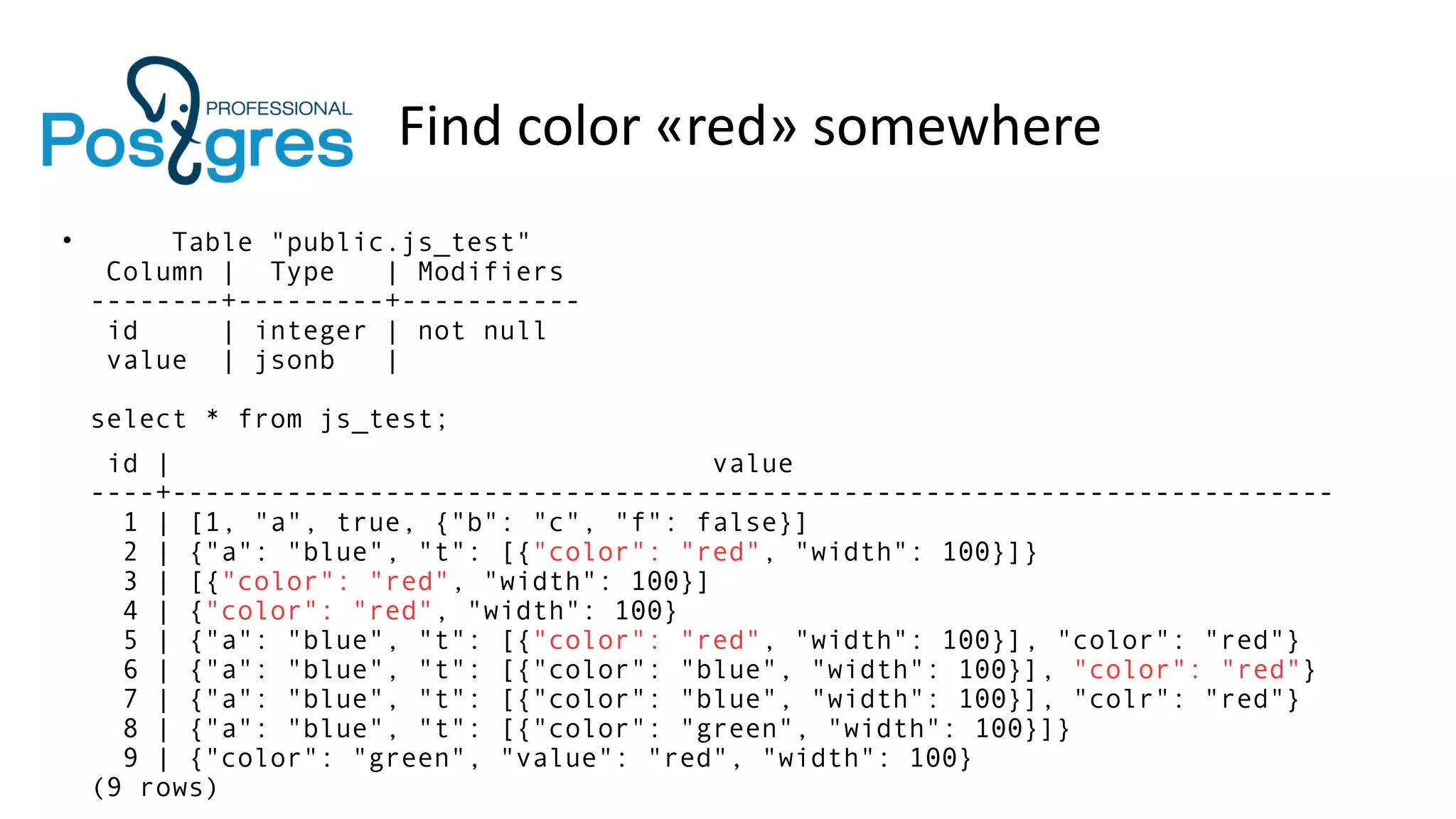 Find color «red» somewhere
• Table "public.js_test"
Column | Type | Modifiers
--------+---------+-----------
id | integer | not null
value | jsonb |
select * from js_test;
id | value
----+-----------------------------------------------------------------------
1 | [1, "a", true, {"b": "c", "f": false}]
2 | {"a": "blue", "t": [{"color": "red", "width": 100}]}
3 | [{"color": "red", "width": 100}]
4 | {"color": "red", "width": 100}
5 | {"a": "blue", "t": [{"color": "red", "width": 100}], "color": "red"}
6 | {"a": "blue", "t": [{"color": "blue", "width": 100}], "color": "red"}
7 | {"a": "blue", "t": [{"color": "blue", "width": 100}], "colr": "red"}
8 | {"a": "blue", "t": [{"color": "green", "width": 100}]}
9 | {"color": "green", "value": "red", "width": 100}
(9 rows)
 
