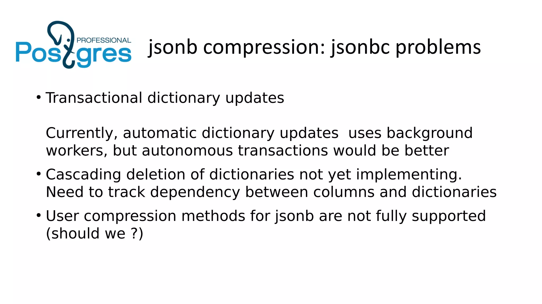 jsonb compression: jsonbc problems
●
Transactional dictionary updates
Currently, automatic dictionary updates uses background
workers, but autonomous transactions would be better
●
Cascading deletion of dictionaries not yet implementing.
Need to track dependency between columns and dictionaries
●
User compression methods for jsonb are not fully supported
(should we ?)
 