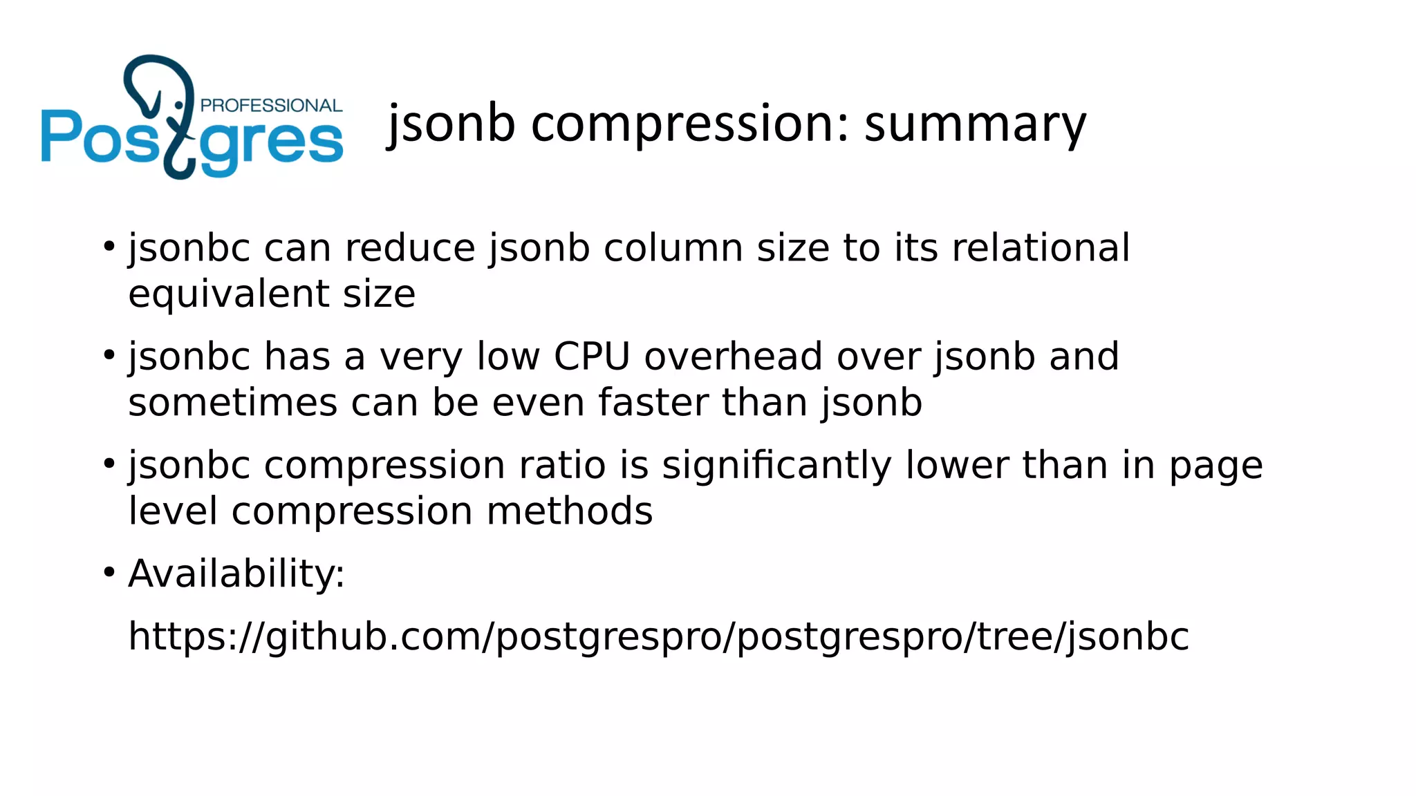 jsonb compression: summary
●
jsonbc can reduce jsonb column size to its relational
equivalent size
●
jsonbc has a very low CPU overhead over jsonb and
sometimes can be even faster than jsonb
●
jsonbc compression ratio is significantly lower than in page
level compression methods
●
Availability:
https://github.com/postgrespro/postgrespro/tree/jsonbc
 