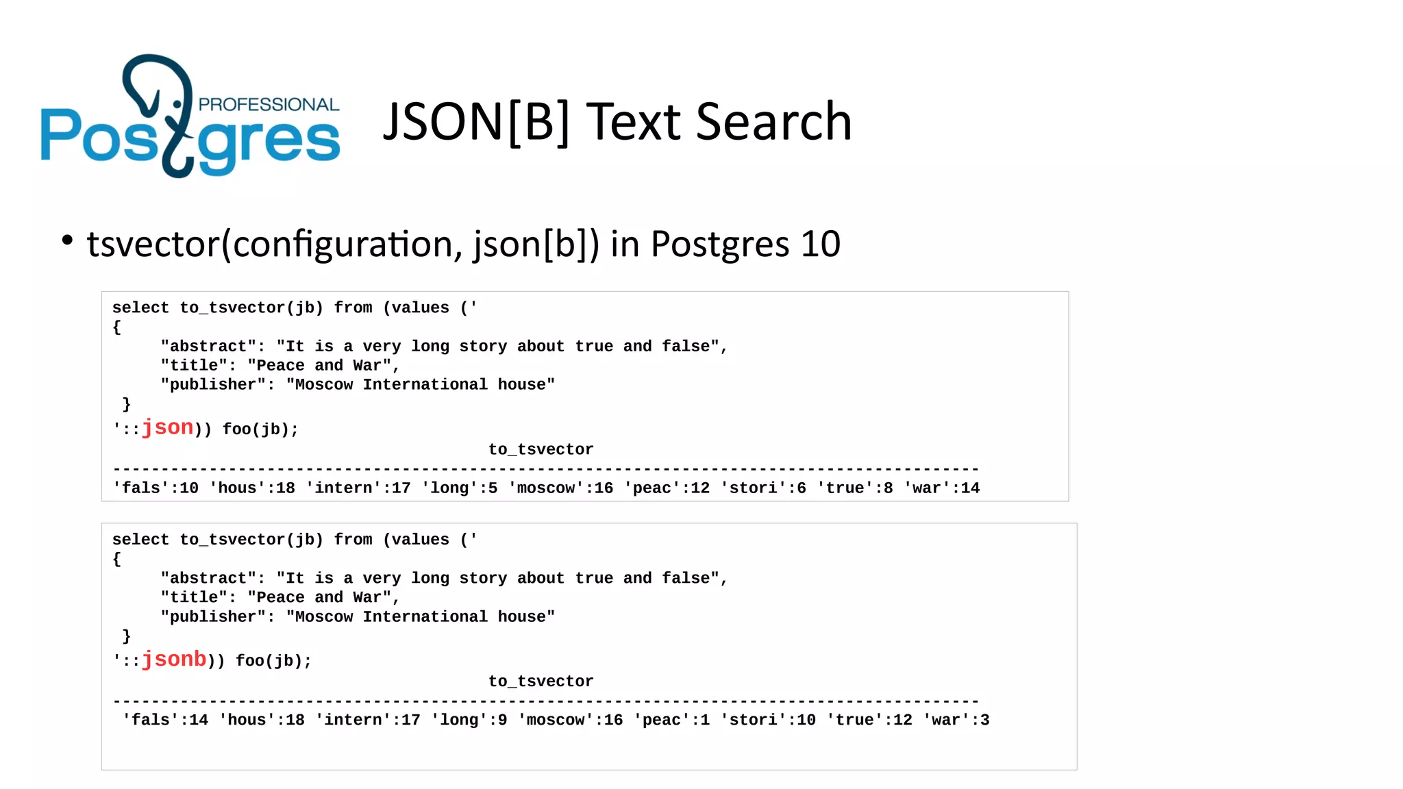 JSON[B] Text Search
• tsvector(configuration, json[b]) in Postgres 10
select to_tsvector(jb) from (values ('
{
"abstract": "It is a very long story about true and false",
"title": "Peace and War",
"publisher": "Moscow International house"
}
'::json)) foo(jb);
to_tsvector
------------------------------------------------------------------------------------------
'fals':10 'hous':18 'intern':17 'long':5 'moscow':16 'peac':12 'stori':6 'true':8 'war':14
select to_tsvector(jb) from (values ('
{
"abstract": "It is a very long story about true and false",
"title": "Peace and War",
"publisher": "Moscow International house"
}
'::jsonb)) foo(jb);
to_tsvector
------------------------------------------------------------------------------------------
'fals':14 'hous':18 'intern':17 'long':9 'moscow':16 'peac':1 'stori':10 'true':12 'war':3
 