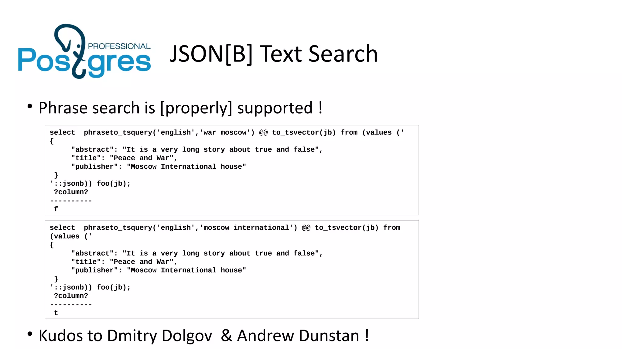 JSON[B] Text Search
• Phrase search is [properly] supported !
• Kudos to Dmitry Dolgov & Andrew Dunstan !
select phraseto_tsquery('english','war moscow') @@ to_tsvector(jb) from (values ('
{
"abstract": "It is a very long story about true and false",
"title": "Peace and War",
"publisher": "Moscow International house"
}
'::jsonb)) foo(jb);
?column?
----------
f
select phraseto_tsquery('english','moscow international') @@ to_tsvector(jb) from
(values ('
{
"abstract": "It is a very long story about true and false",
"title": "Peace and War",
"publisher": "Moscow International house"
}
'::jsonb)) foo(jb);
?column?
----------
t
 