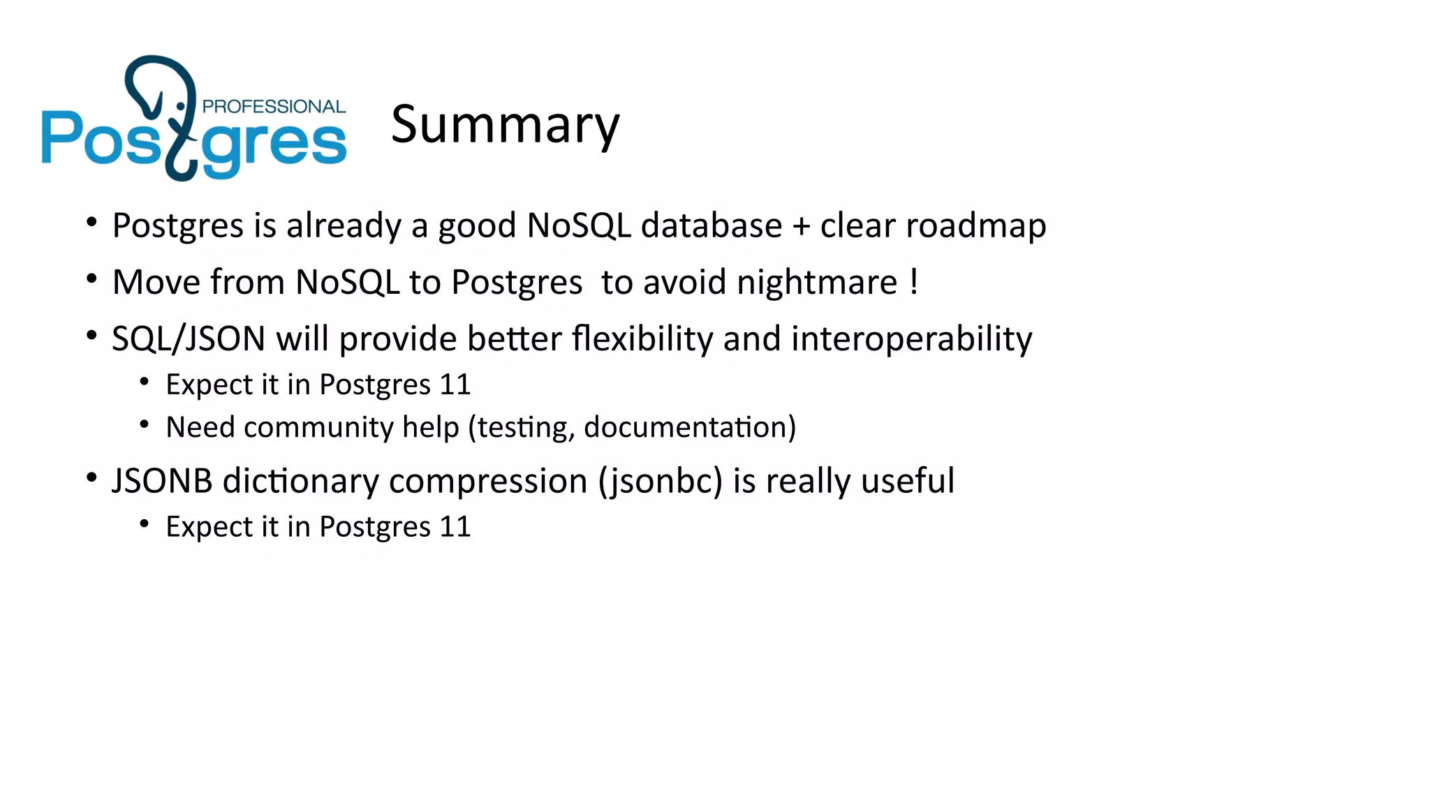 Summary
• Postgres is already a good NoSQL database + clear roadmap
• Move from NoSQL to Postgres to avoid nightmare !
• SQL/JSON will provide better flexibility and interoperability
• Expect it in Postgres 11
• Need community help (testing, documentation)
• JSONB dictionary compression (jsonbc) is really useful
• Expect it in Postgres 11
 