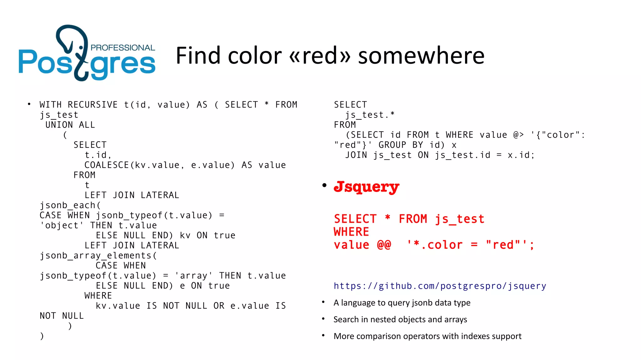 Find color «red» somewhere
• WITH RECURSIVE t(id, value) AS ( SELECT * FROM
js_test
UNION ALL
(
SELECT
t.id,
COALESCE(kv.value, e.value) AS value
FROM
t
LEFT JOIN LATERAL
jsonb_each(
CASE WHEN jsonb_typeof(t.value) =
'object' THEN t.value
ELSE NULL END) kv ON true
LEFT JOIN LATERAL
jsonb_array_elements(
CASE WHEN
jsonb_typeof(t.value) = 'array' THEN t.value
ELSE NULL END) e ON true
WHERE
kv.value IS NOT NULL OR e.value IS
NOT NULL
)
)
SELECT
js_test.*
FROM
(SELECT id FROM t WHERE value @> '{"color":
"red"}' GROUP BY id) x
JOIN js_test ON js_test.id = x.id;
• Jsquery
SELECT * FROM js_test
WHERE
value @@ '*.color = "red"';
https://github.com/postgrespro/jsquery
• A language to query jsonb data type
• Search in nested objects and arrays
• More comparison operators with indexes support
 