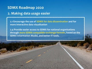SDMX Roadmap 2020
2. Making data usage easier
2.1 Encourage the use of SDMX for data dissemination and for
more interactive data visualisation
2.4 Provide easier access to SDMX for national organisations
through more SDMX-compatible exchange formats, based on the
SDMX Information Model, and better IT tools.
 