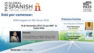 JSON Support en SQL Server 2016
18 de Noviembre 2015 (12 pm GMT -5)
Carlos Ulate
Resumen:
En esta charla daremos un pequeño vistazo a la nueva
funcionalidad de Soporte a JSON en SQL Server 2016.
Está por comenzar:
Moderador: Carlos Ulate
Próximos Eventos
Vista 360 grados de DataZen
25 de Noviembre
Juan Alvarado
24 Horas en Español
1 y 2 de Diciembre
24 expositores
 