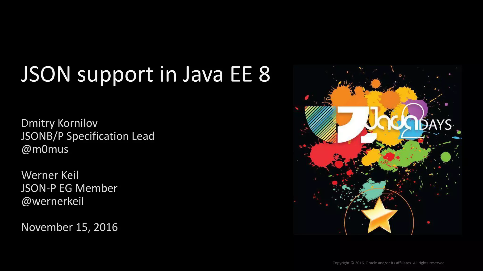 Copyright © 2016, Oracle and/or its affiliates. All rights reserved.
JSON support in Java EE 8
Dmitry Kornilov
JSONB/P Specification Lead
@m0mus
Werner Keil
JSON-P EG Member
@wernerkeil
November 15, 2016
 