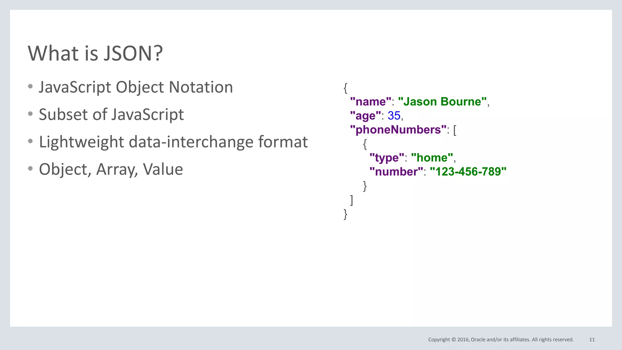 Copyright © 2016, Oracle and/or its affiliates. All rights reserved.
What is JSON?
• JavaScript Object Notation
• Subset of JavaScript
• Lightweight data-interchange format
• Object, Array, Value
11
{
"name": "Jason Bourne",
"age": 35,
"phoneNumbers": [
{
"type": "home",
"number": "123-456-789"
}
]
}
 