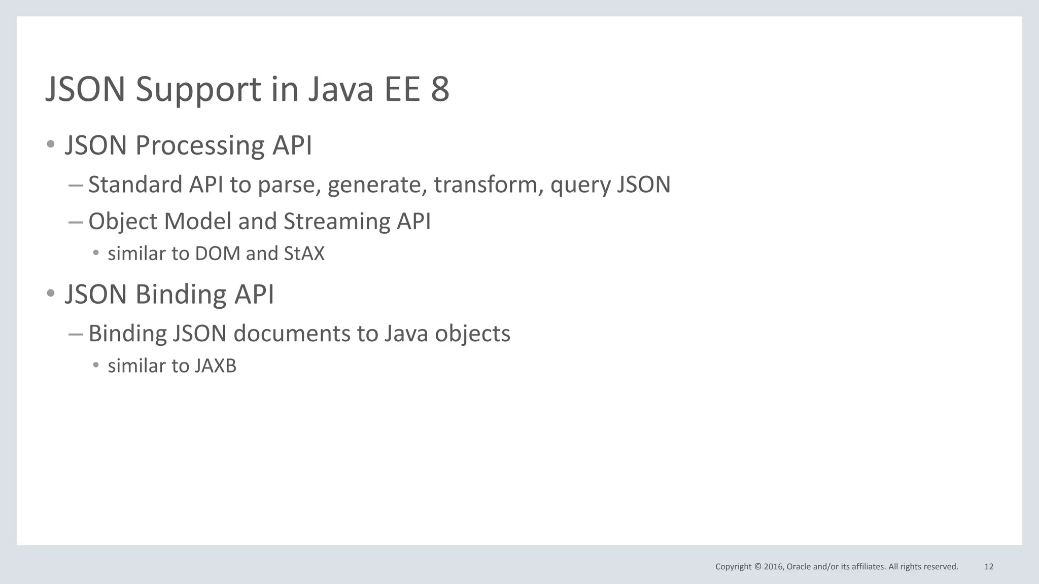 Copyright © 2016, Oracle and/or its affiliates. All rights reserved.
JSON Support in Java EE 8
• JSON Processing API
– Standard API to parse, generate, transform, query JSON
– Object Model and Streaming API
• similar to DOM and StAX
• JSON Binding API
– Binding JSON documents to Java objects
• similar to JAXB
12
 