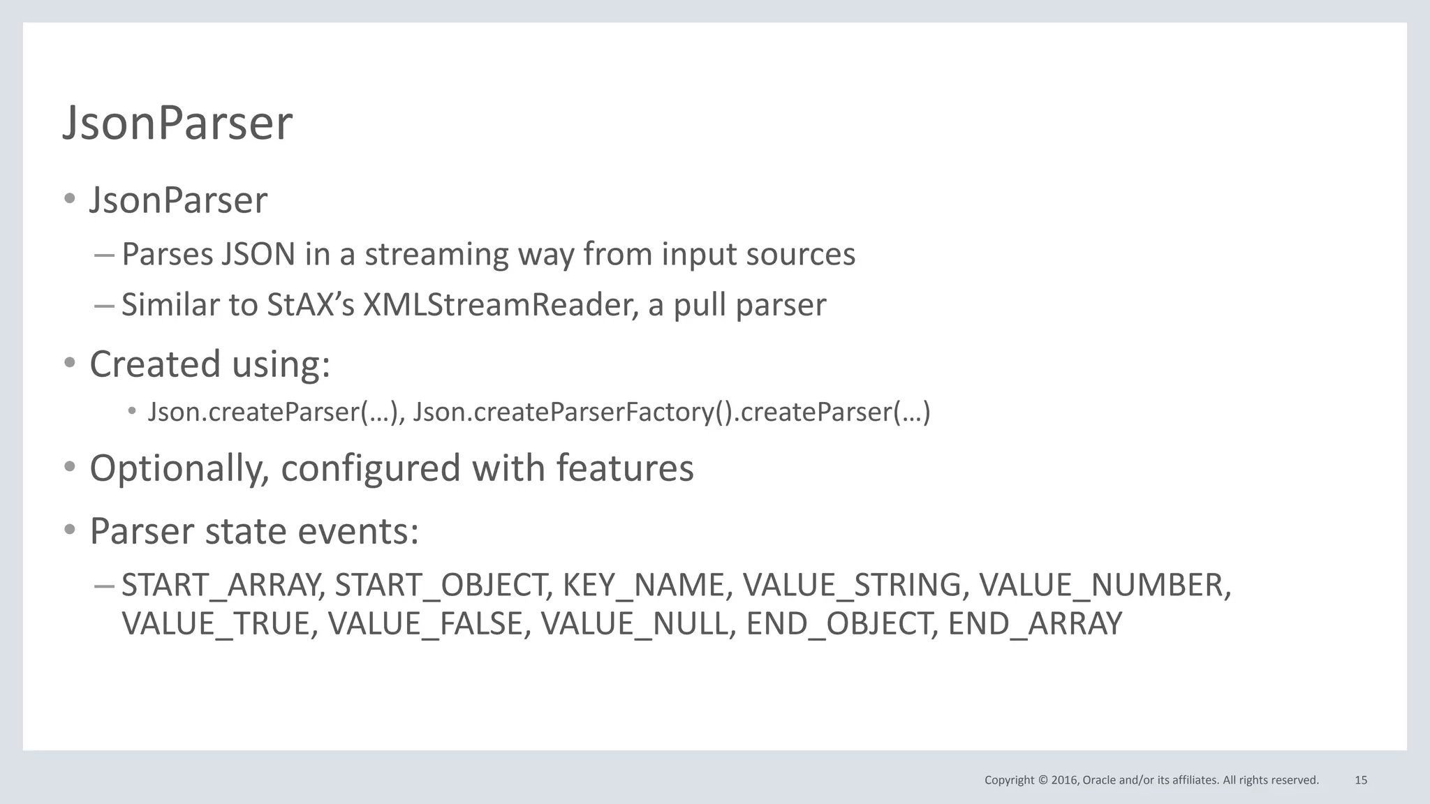 Copyright © 2016, Oracle and/or its affiliates. All rights reserved.
JsonParser
• JsonParser
– Parses JSON in a streaming way from input sources
– Similar to StAX’s XMLStreamReader, a pull parser
• Created using:
• Json.createParser(…), Json.createParserFactory().createParser(…)
• Optionally, configured with features
• Parser state events:
– START_ARRAY, START_OBJECT, KEY_NAME, VALUE_STRING, VALUE_NUMBER,
VALUE_TRUE, VALUE_FALSE, VALUE_NULL, END_OBJECT, END_ARRAY
15
 