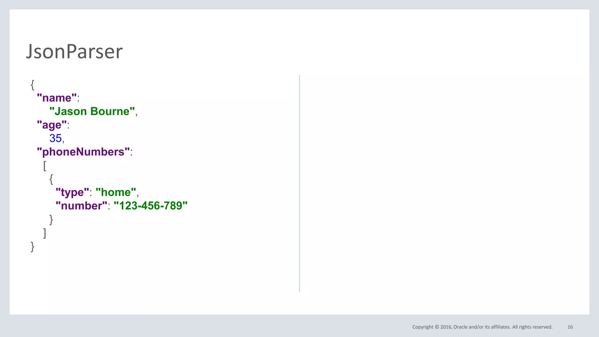 Copyright © 2016, Oracle and/or its affiliates. All rights reserved. 16
JsonParser
{
"name":
"Jason Bourne",
"age":
35,
"phoneNumbers":
[
{
"type": "home",
"number": "123-456-789"
}
]
}
 