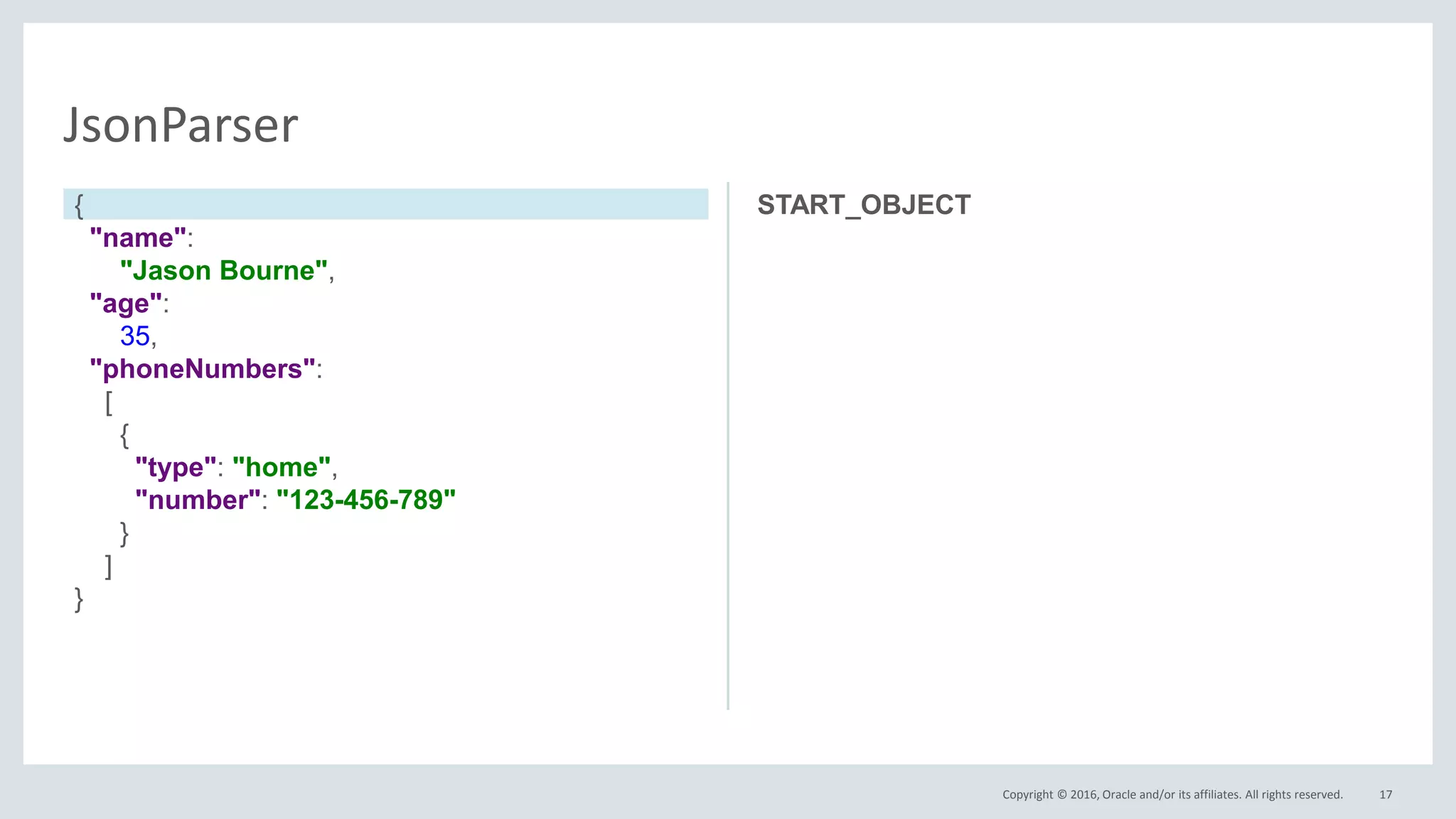 Copyright © 2016, Oracle and/or its affiliates. All rights reserved. 17
JsonParser
START_OBJECT{
"name":
"Jason Bourne",
"age":
35,
"phoneNumbers":
[
{
"type": "home",
"number": "123-456-789"
}
]
}
 
