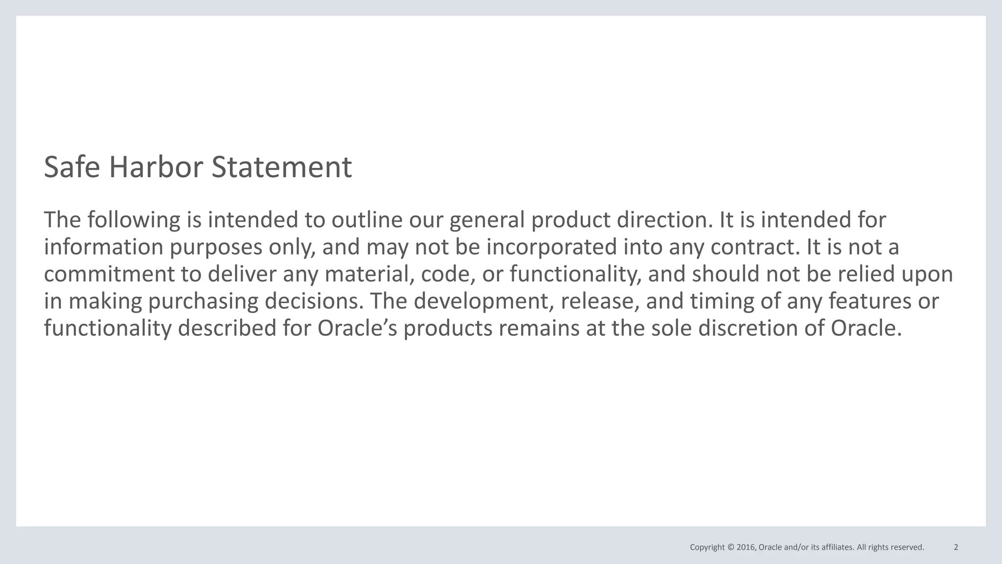 Copyright © 2016, Oracle and/or its affiliates. All rights reserved.
Safe Harbor Statement
The following is intended to outline our general product direction. It is intended for
information purposes only, and may not be incorporated into any contract. It is not a
commitment to deliver any material, code, or functionality, and should not be relied upon
in making purchasing decisions. The development, release, and timing of any features or
functionality described for Oracle’s products remains at the sole discretion of Oracle.
2
 