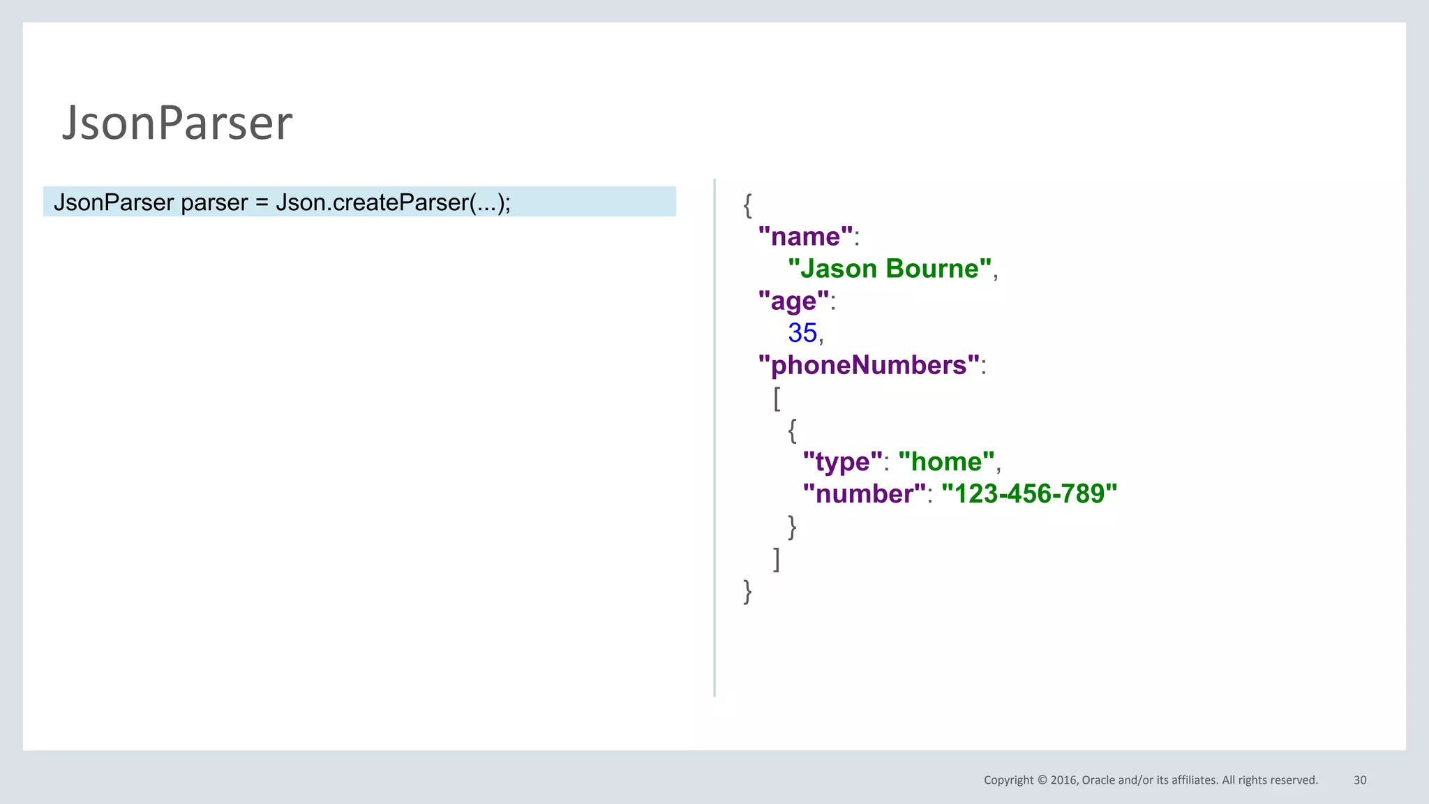 Copyright © 2016, Oracle and/or its affiliates. All rights reserved. 30
JsonParser
{
"name":
"Jason Bourne",
"age":
35,
"phoneNumbers":
[
{
"type": "home",
"number": "123-456-789"
}
]
}
JsonParser parser = Json.createParser(...);
 