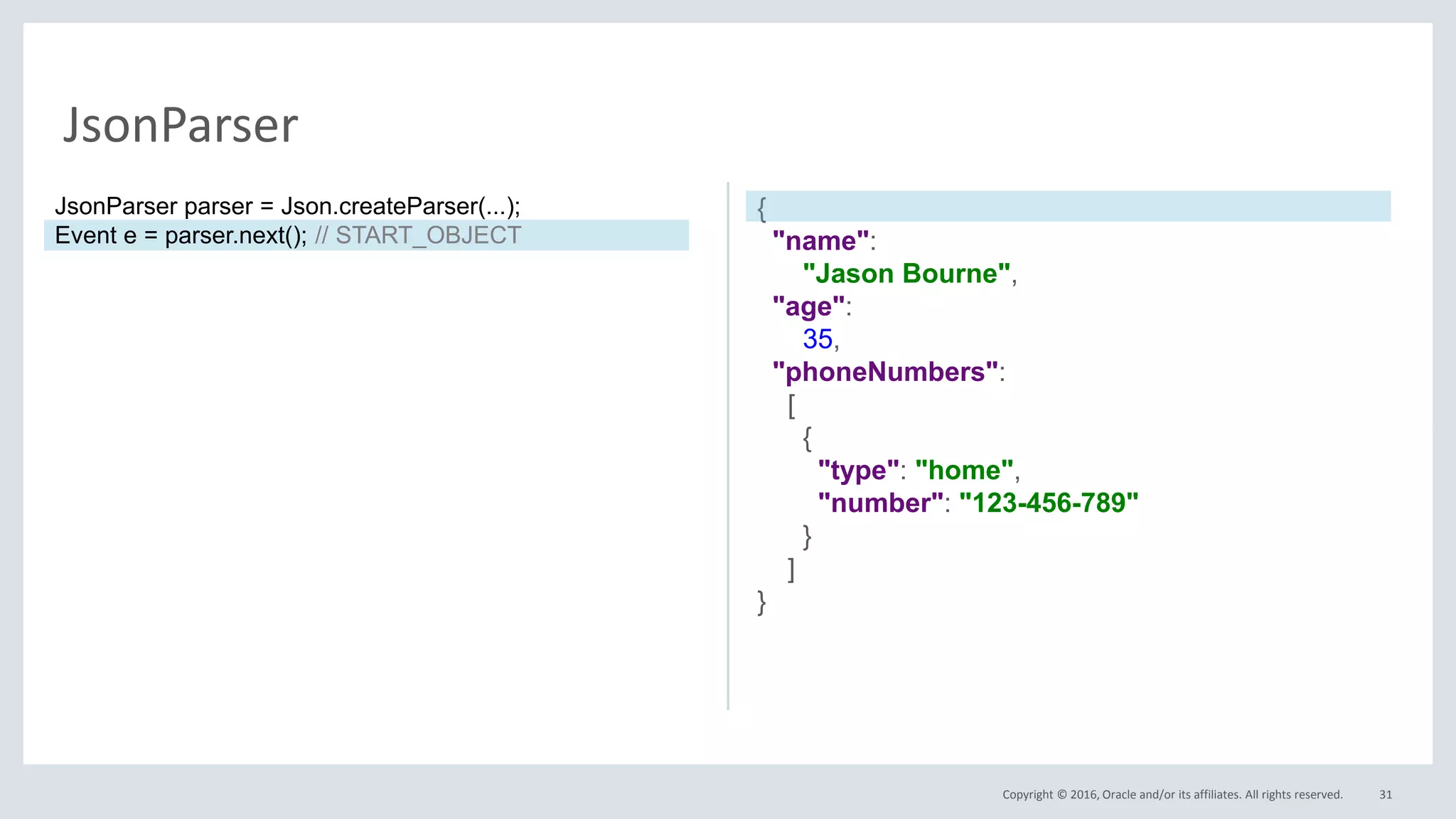 Copyright © 2016, Oracle and/or its affiliates. All rights reserved. 31
JsonParser
{
"name":
"Jason Bourne",
"age":
35,
"phoneNumbers":
[
{
"type": "home",
"number": "123-456-789"
}
]
}
JsonParser parser = Json.createParser(...);
Event e = parser.next(); // START_OBJECT
 