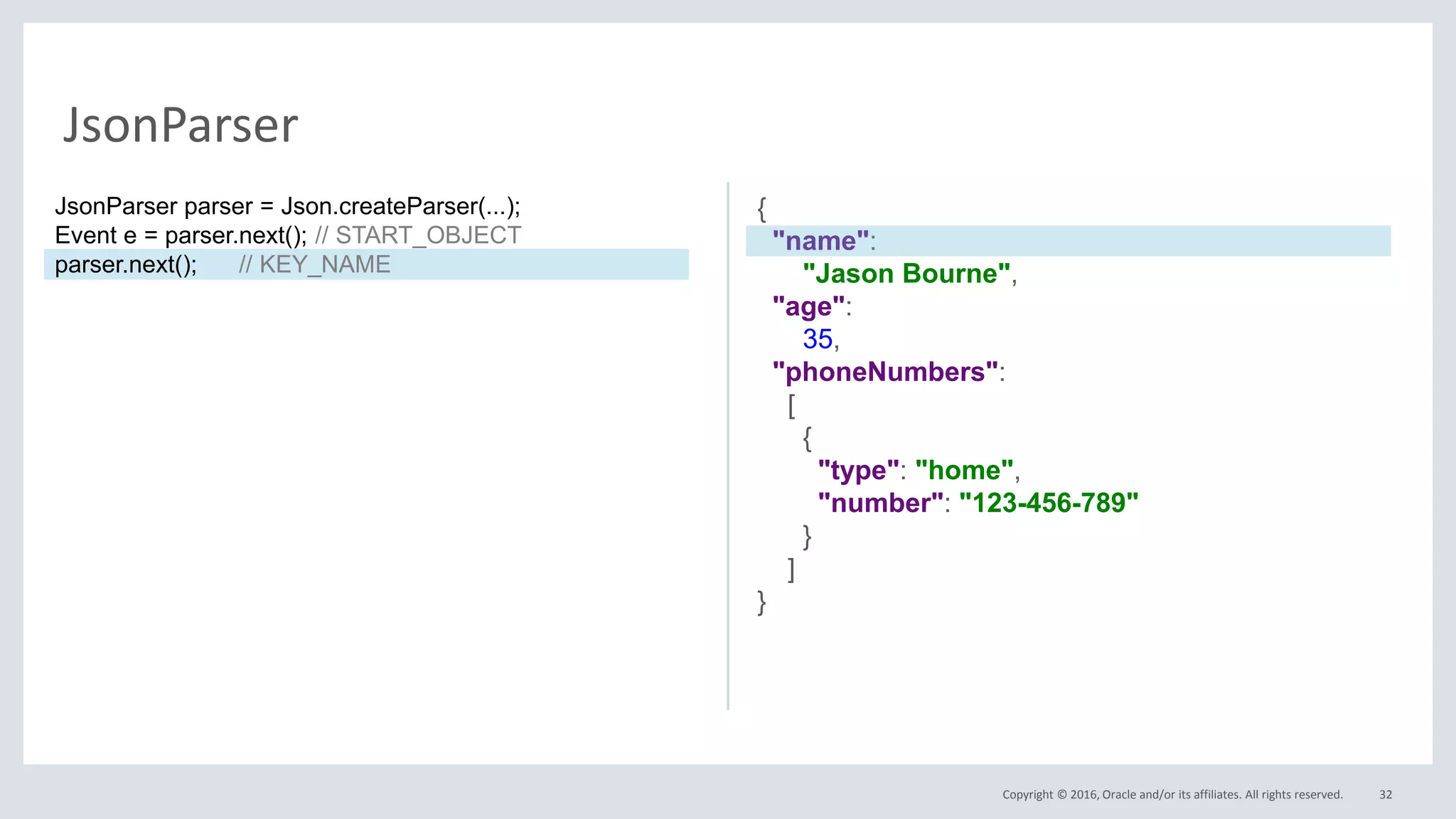 Copyright © 2016, Oracle and/or its affiliates. All rights reserved. 32
JsonParser
{
"name":
"Jason Bourne",
"age":
35,
"phoneNumbers":
[
{
"type": "home",
"number": "123-456-789"
}
]
}
JsonParser parser = Json.createParser(...);
Event e = parser.next(); // START_OBJECT
parser.next(); // KEY_NAME
 