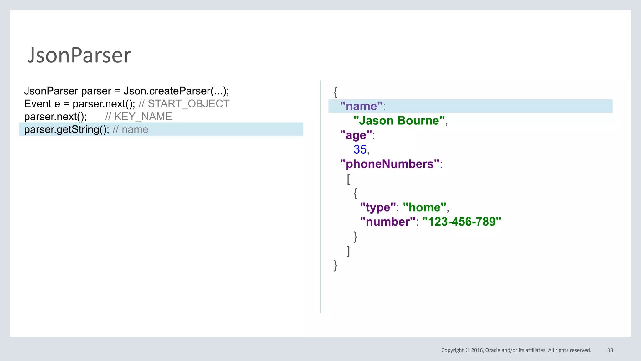 Copyright © 2016, Oracle and/or its affiliates. All rights reserved. 33
JsonParser
{
"name":
"Jason Bourne",
"age":
35,
"phoneNumbers":
[
{
"type": "home",
"number": "123-456-789"
}
]
}
JsonParser parser = Json.createParser(...);
Event e = parser.next(); // START_OBJECT
parser.next(); // KEY_NAME
parser.getString(); // name
 