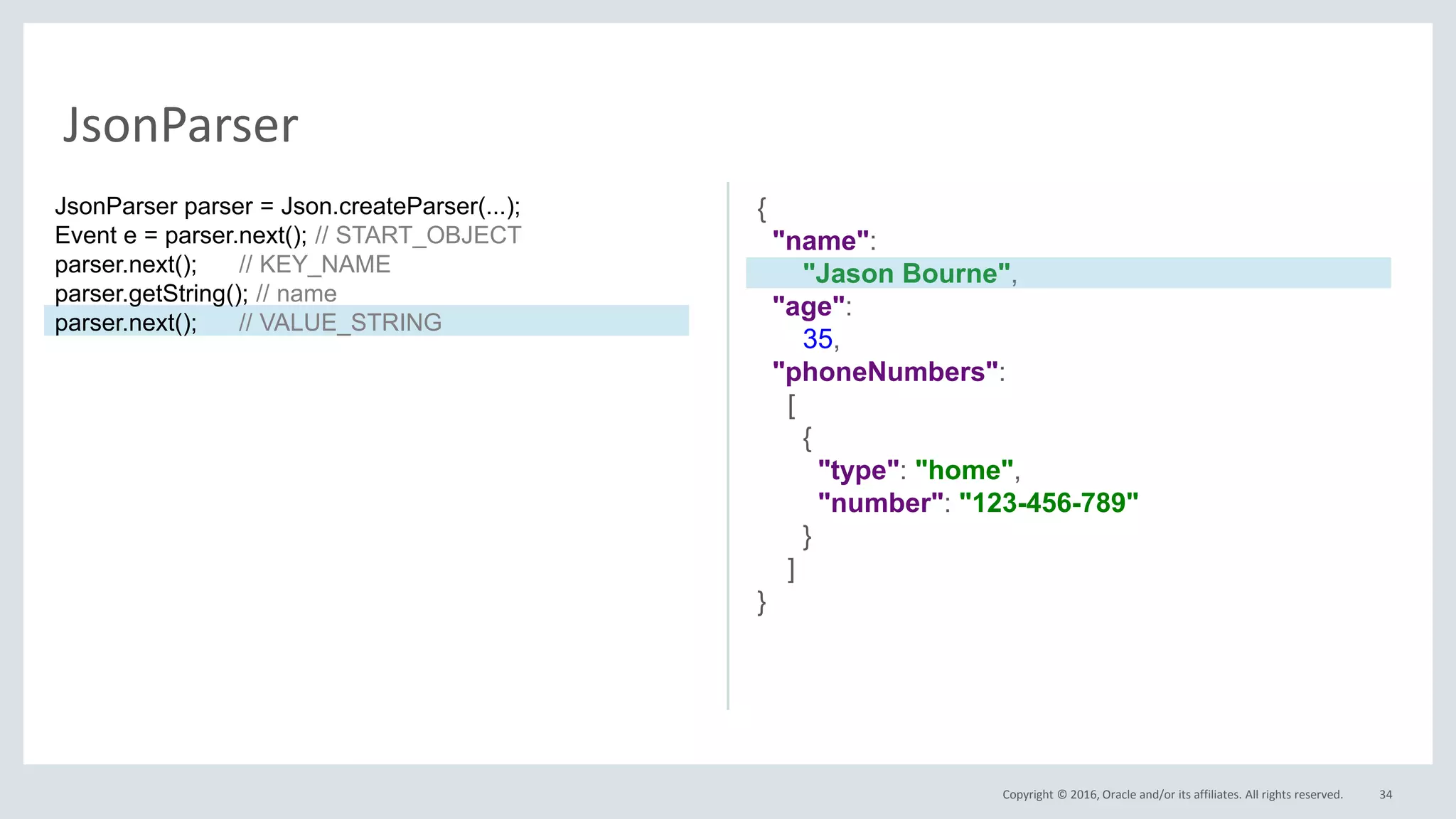 Copyright © 2016, Oracle and/or its affiliates. All rights reserved. 34
JsonParser
{
"name":
"Jason Bourne",
"age":
35,
"phoneNumbers":
[
{
"type": "home",
"number": "123-456-789"
}
]
}
JsonParser parser = Json.createParser(...);
Event e = parser.next(); // START_OBJECT
parser.next(); // KEY_NAME
parser.getString(); // name
parser.next(); // VALUE_STRING
 