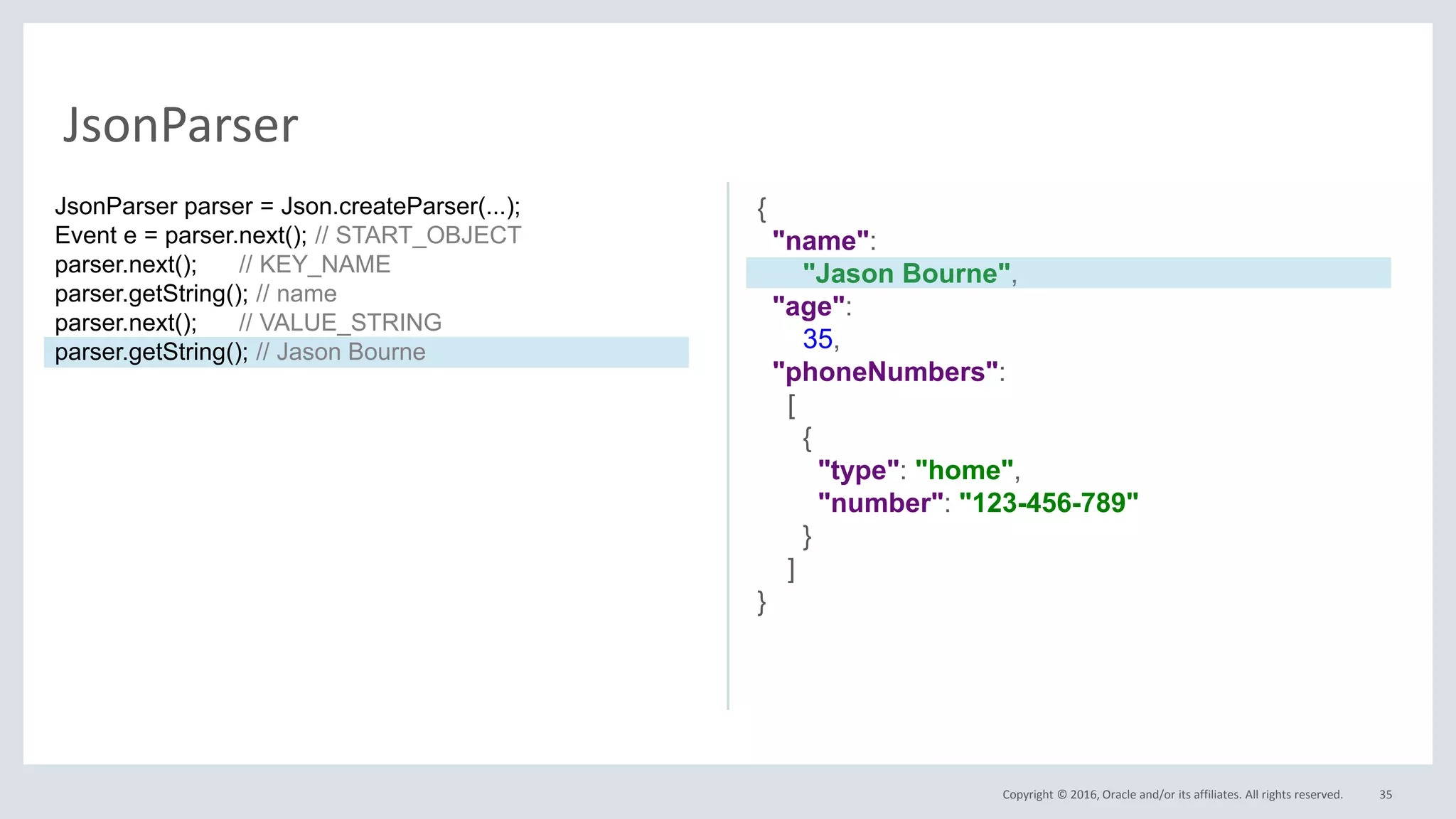 Copyright © 2016, Oracle and/or its affiliates. All rights reserved. 35
JsonParser
{
"name":
"Jason Bourne",
"age":
35,
"phoneNumbers":
[
{
"type": "home",
"number": "123-456-789"
}
]
}
JsonParser parser = Json.createParser(...);
Event e = parser.next(); // START_OBJECT
parser.next(); // KEY_NAME
parser.getString(); // name
parser.next(); // VALUE_STRING
parser.getString(); // Jason Bourne
 
