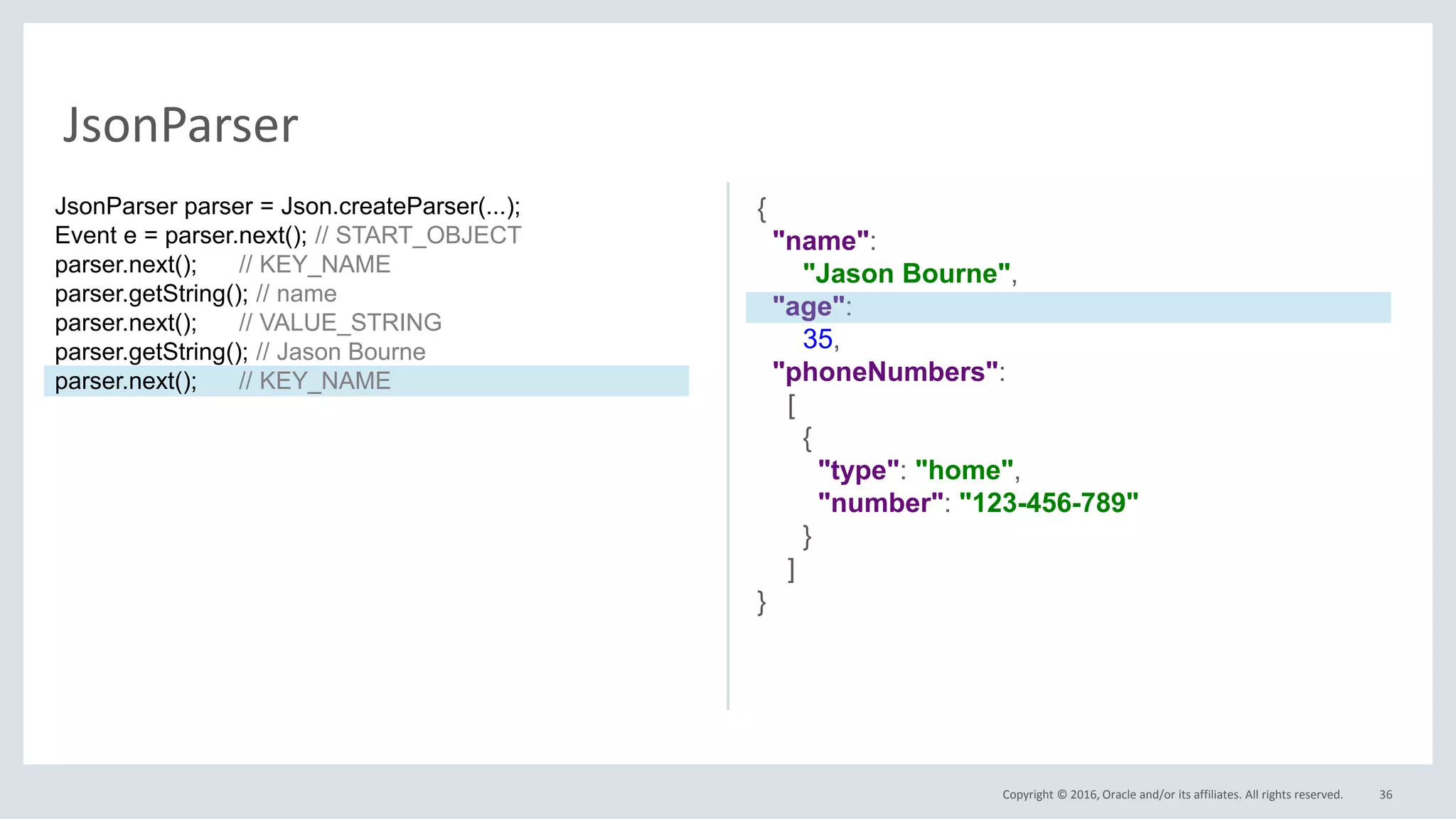 Copyright © 2016, Oracle and/or its affiliates. All rights reserved. 36
JsonParser
{
"name":
"Jason Bourne",
"age":
35,
"phoneNumbers":
[
{
"type": "home",
"number": "123-456-789"
}
]
}
JsonParser parser = Json.createParser(...);
Event e = parser.next(); // START_OBJECT
parser.next(); // KEY_NAME
parser.getString(); // name
parser.next(); // VALUE_STRING
parser.getString(); // Jason Bourne
parser.next(); // KEY_NAME
 