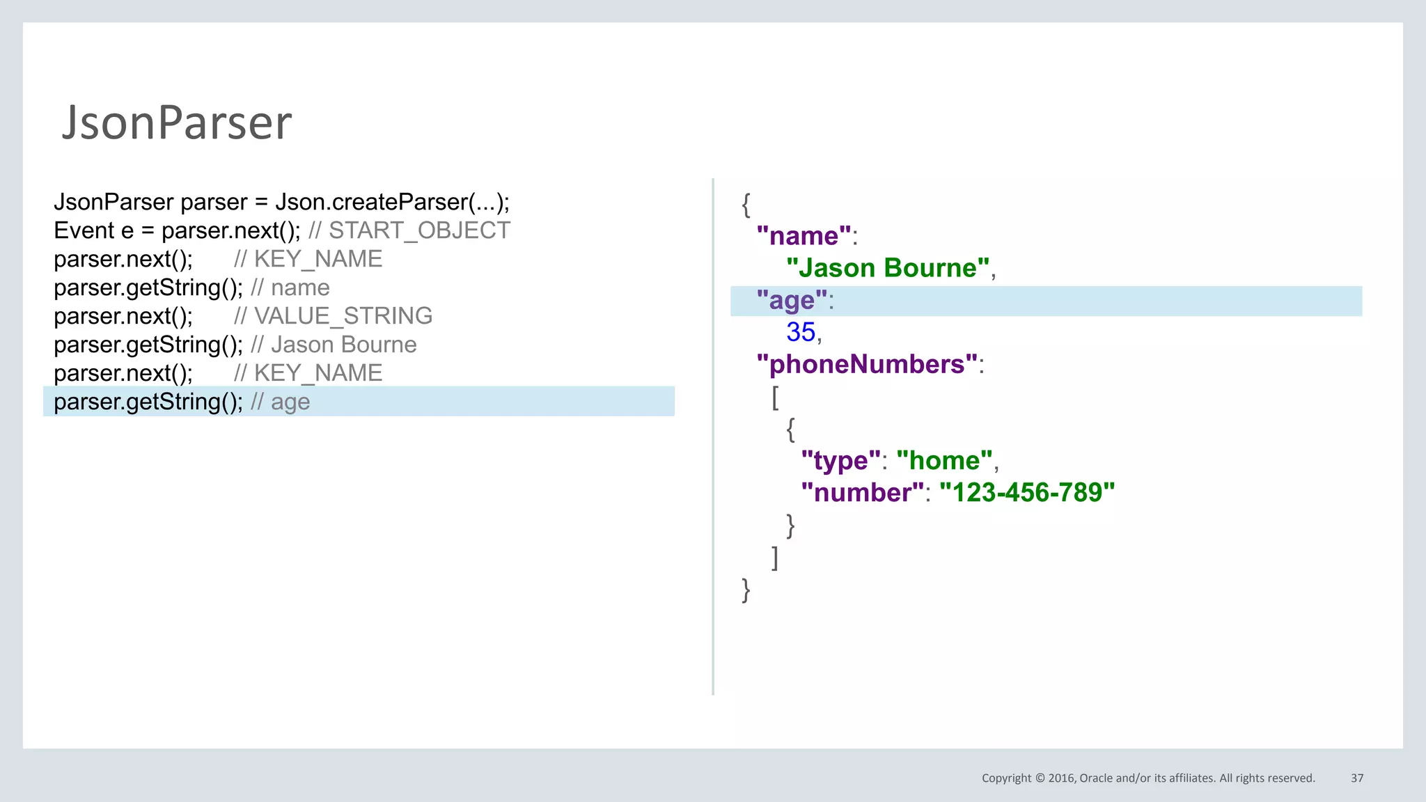 Copyright © 2016, Oracle and/or its affiliates. All rights reserved. 37
JsonParser
{
"name":
"Jason Bourne",
"age":
35,
"phoneNumbers":
[
{
"type": "home",
"number": "123-456-789"
}
]
}
JsonParser parser = Json.createParser(...);
Event e = parser.next(); // START_OBJECT
parser.next(); // KEY_NAME
parser.getString(); // name
parser.next(); // VALUE_STRING
parser.getString(); // Jason Bourne
parser.next(); // KEY_NAME
parser.getString(); // age
 
