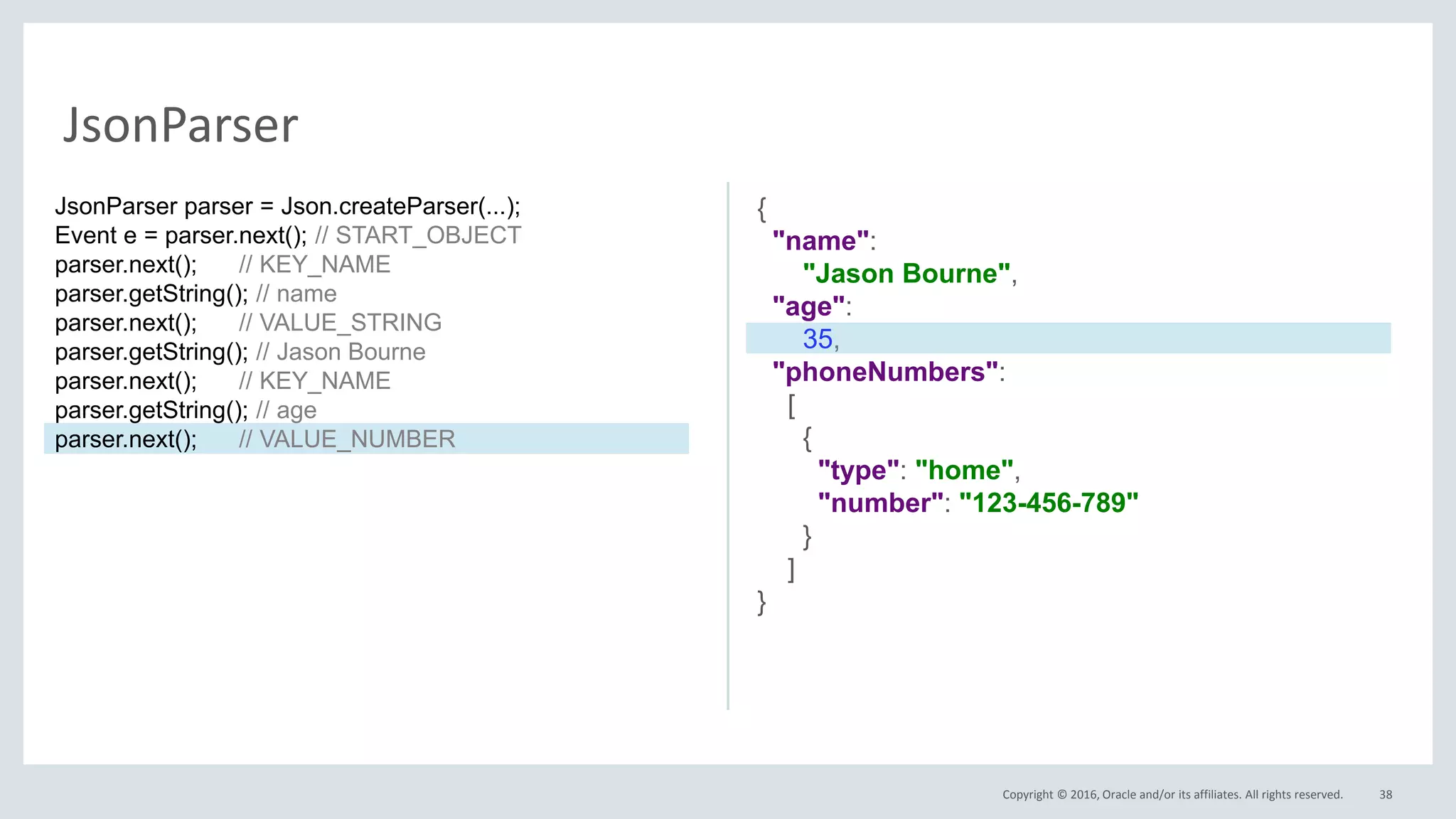 Copyright © 2016, Oracle and/or its affiliates. All rights reserved. 38
JsonParser
{
"name":
"Jason Bourne",
"age":
35,
"phoneNumbers":
[
{
"type": "home",
"number": "123-456-789"
}
]
}
JsonParser parser = Json.createParser(...);
Event e = parser.next(); // START_OBJECT
parser.next(); // KEY_NAME
parser.getString(); // name
parser.next(); // VALUE_STRING
parser.getString(); // Jason Bourne
parser.next(); // KEY_NAME
parser.getString(); // age
parser.next(); // VALUE_NUMBER
 