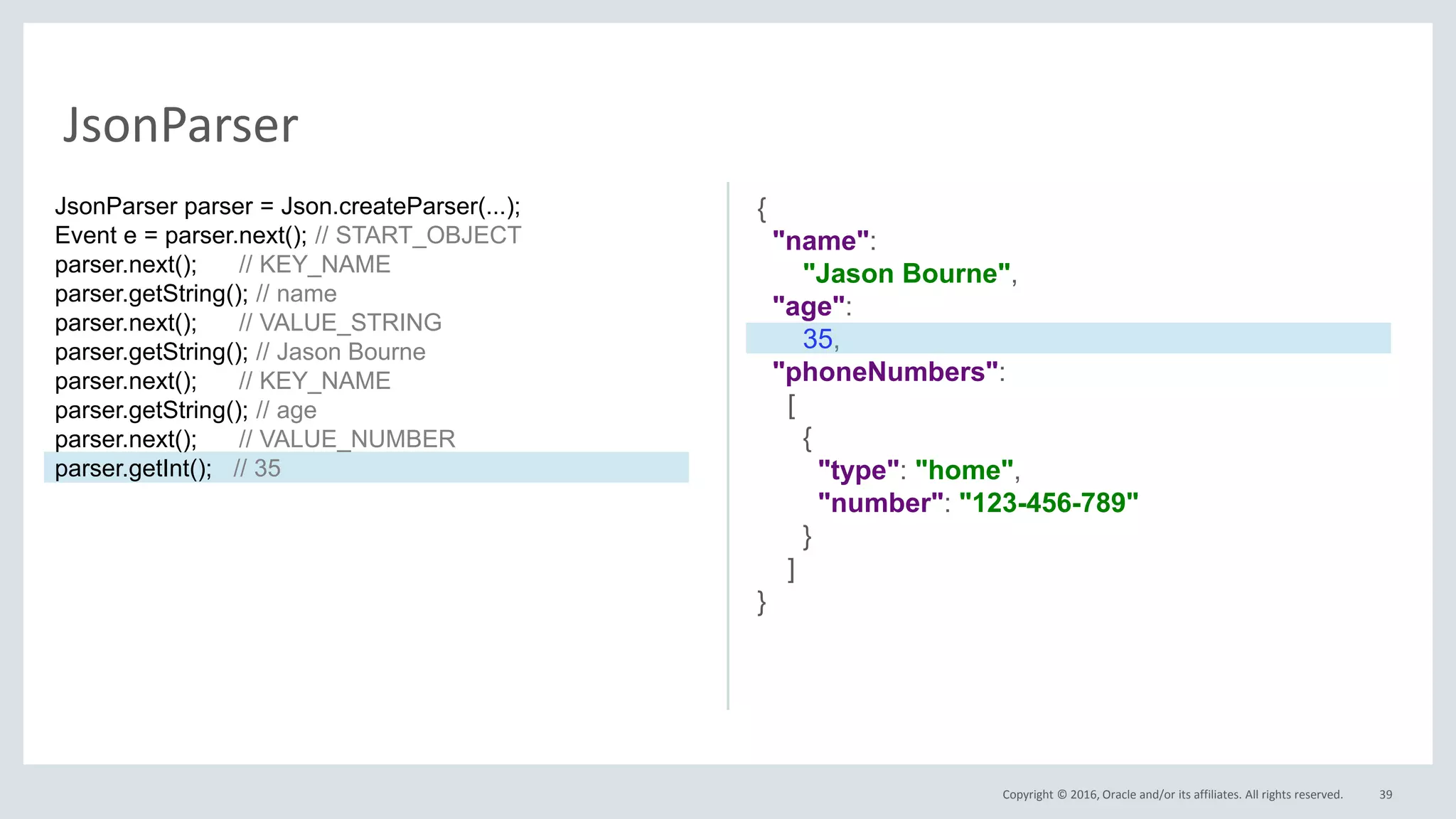Copyright © 2016, Oracle and/or its affiliates. All rights reserved. 39
JsonParser
{
"name":
"Jason Bourne",
"age":
35,
"phoneNumbers":
[
{
"type": "home",
"number": "123-456-789"
}
]
}
JsonParser parser = Json.createParser(...);
Event e = parser.next(); // START_OBJECT
parser.next(); // KEY_NAME
parser.getString(); // name
parser.next(); // VALUE_STRING
parser.getString(); // Jason Bourne
parser.next(); // KEY_NAME
parser.getString(); // age
parser.next(); // VALUE_NUMBER
parser.getInt(); // 35
 