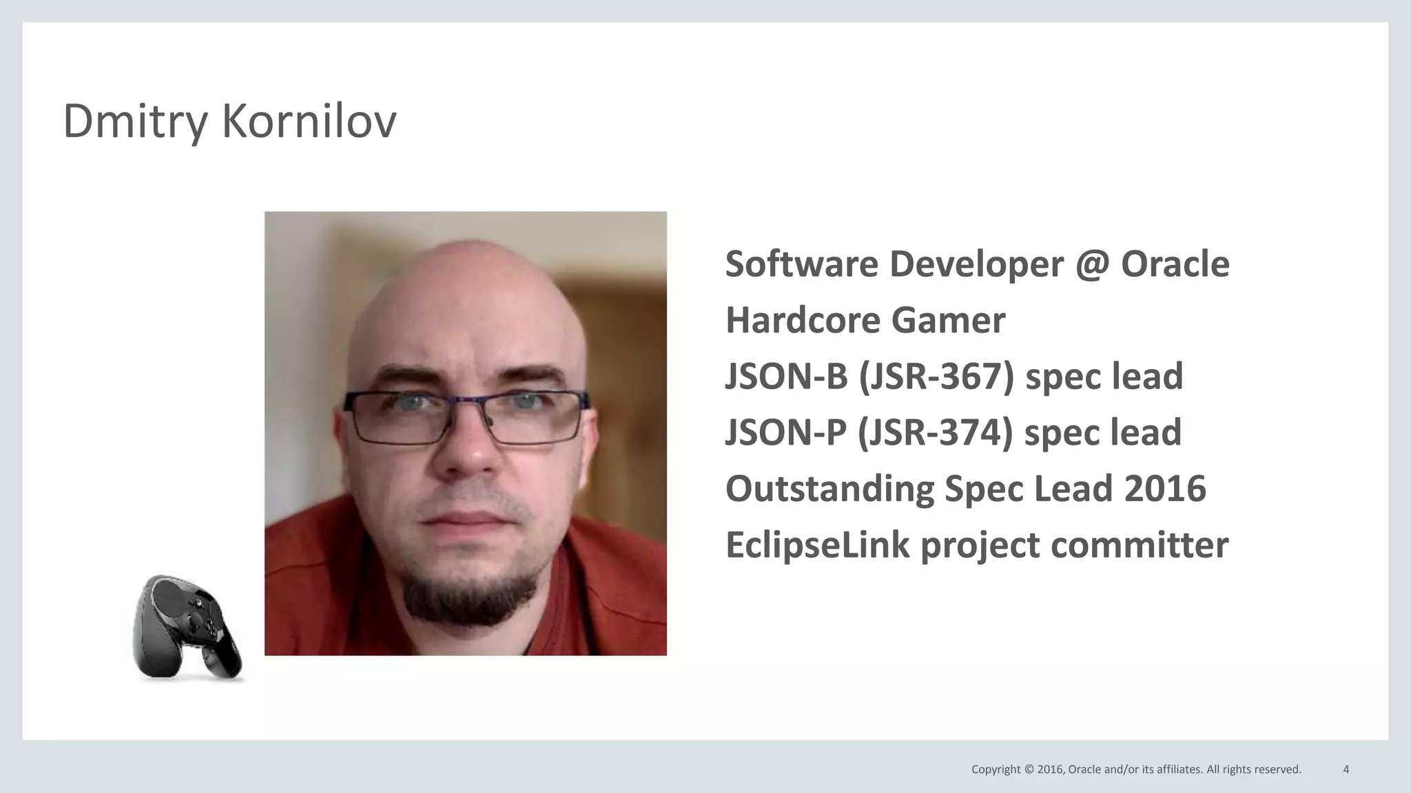 Copyright © 2016, Oracle and/or its affiliates. All rights reserved. 4
Dmitry Kornilov
• Software Developer @ Oracle
• Hardcore Gamer
• JSON-B (JSR-367) spec lead
• JSON-P (JSR-374) spec lead
• Outstanding Spec Lead 2016
• EclipseLink project committer
 