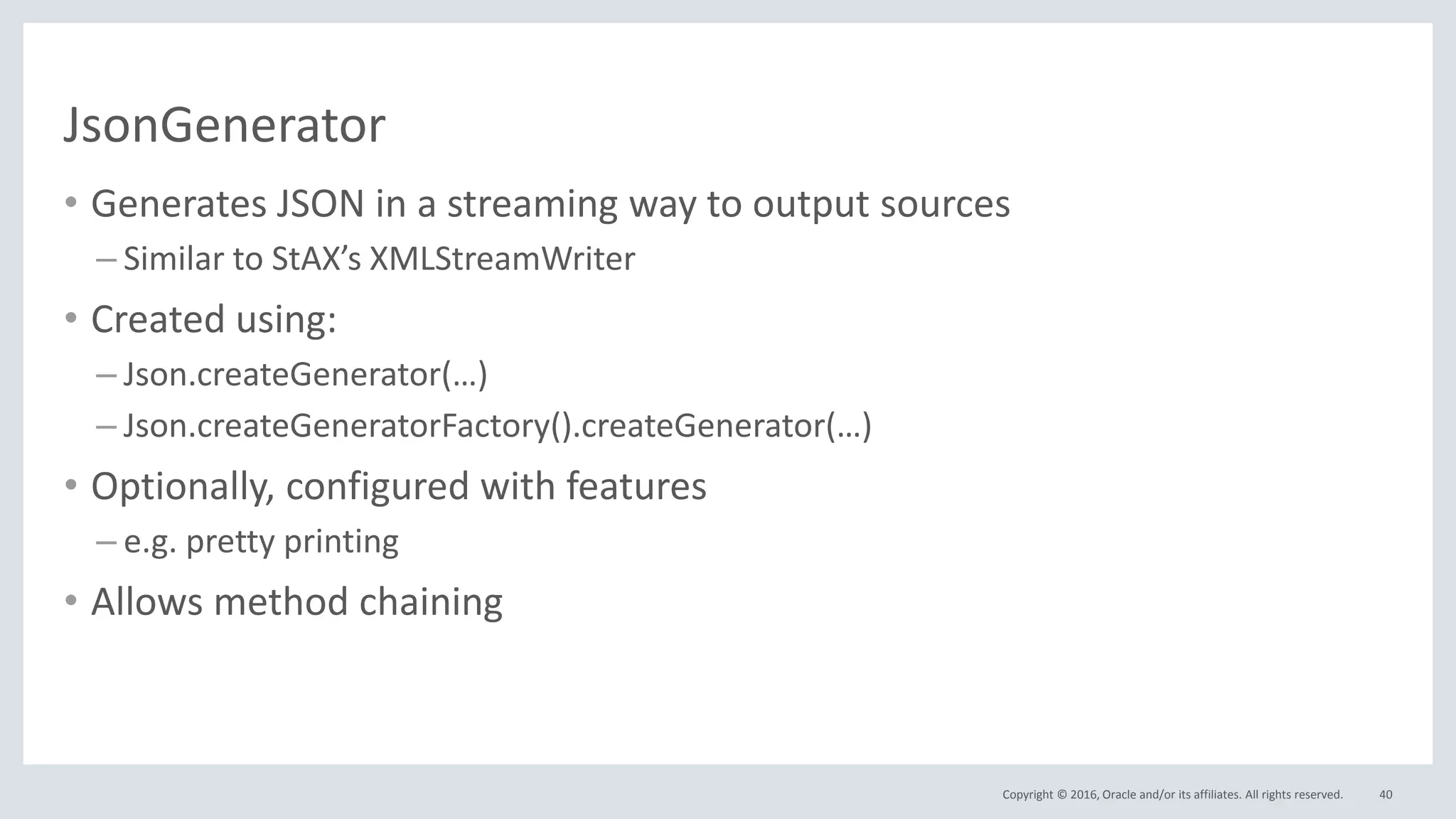 Copyright © 2016, Oracle and/or its affiliates. All rights reserved.
JsonGenerator
• Generates JSON in a streaming way to output sources
– Similar to StAX’s XMLStreamWriter
• Created using:
– Json.createGenerator(…)
– Json.createGeneratorFactory().createGenerator(…)
• Optionally, configured with features
– e.g. pretty printing
• Allows method chaining
40
 