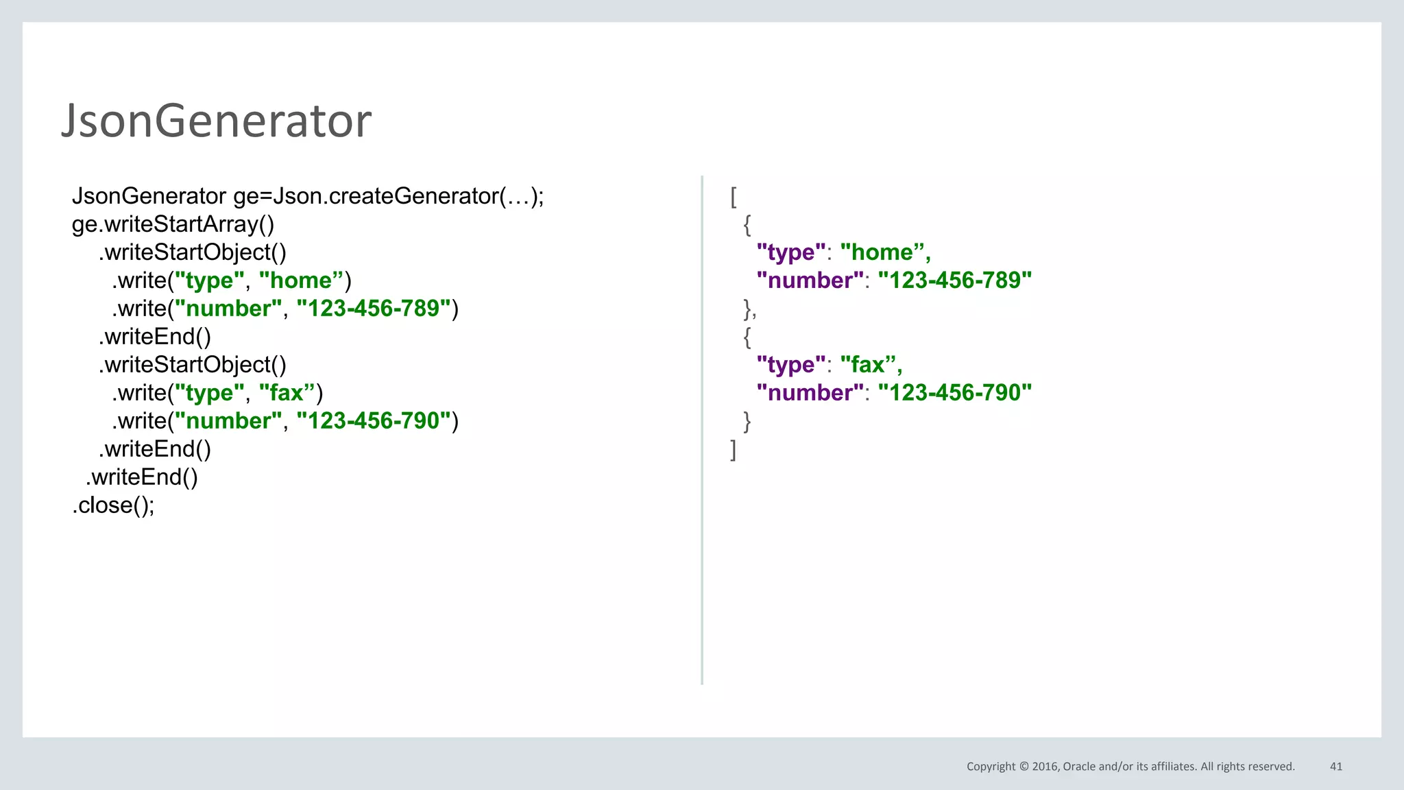 Copyright © 2016, Oracle and/or its affiliates. All rights reserved. 41
JsonGenerator
JsonGenerator ge=Json.createGenerator(…);
ge.writeStartArray()
.writeStartObject()
.write("type", "home”)
.write("number", "123-456-789")
.writeEnd()
.writeStartObject()
.write("type", "fax”)
.write("number", "123-456-790")
.writeEnd()
.writeEnd()
.close();
[
{
"type": "home”,
"number": "123-456-789"
},
{
"type": "fax”,
"number": "123-456-790"
}
]
 