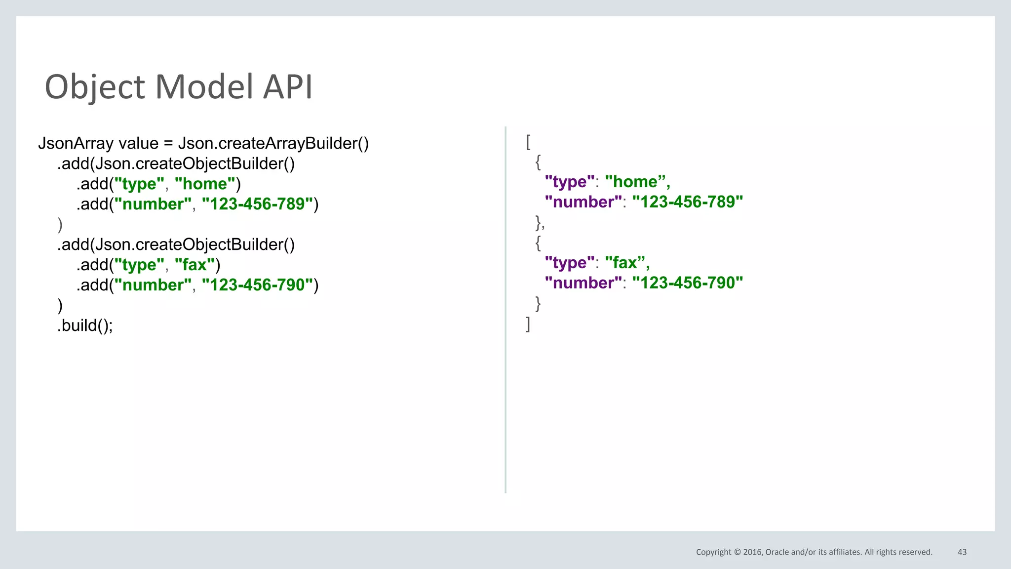 Copyright © 2016, Oracle and/or its affiliates. All rights reserved. 43
Object Model API
JsonArray value = Json.createArrayBuilder()
.add(Json.createObjectBuilder()
.add("type", "home")
.add("number", "123-456-789")
)
.add(Json.createObjectBuilder()
.add("type", "fax")
.add("number", "123-456-790")
)
.build();
[
{
"type": "home”,
"number": "123-456-789"
},
{
"type": "fax”,
"number": "123-456-790"
}
]
 