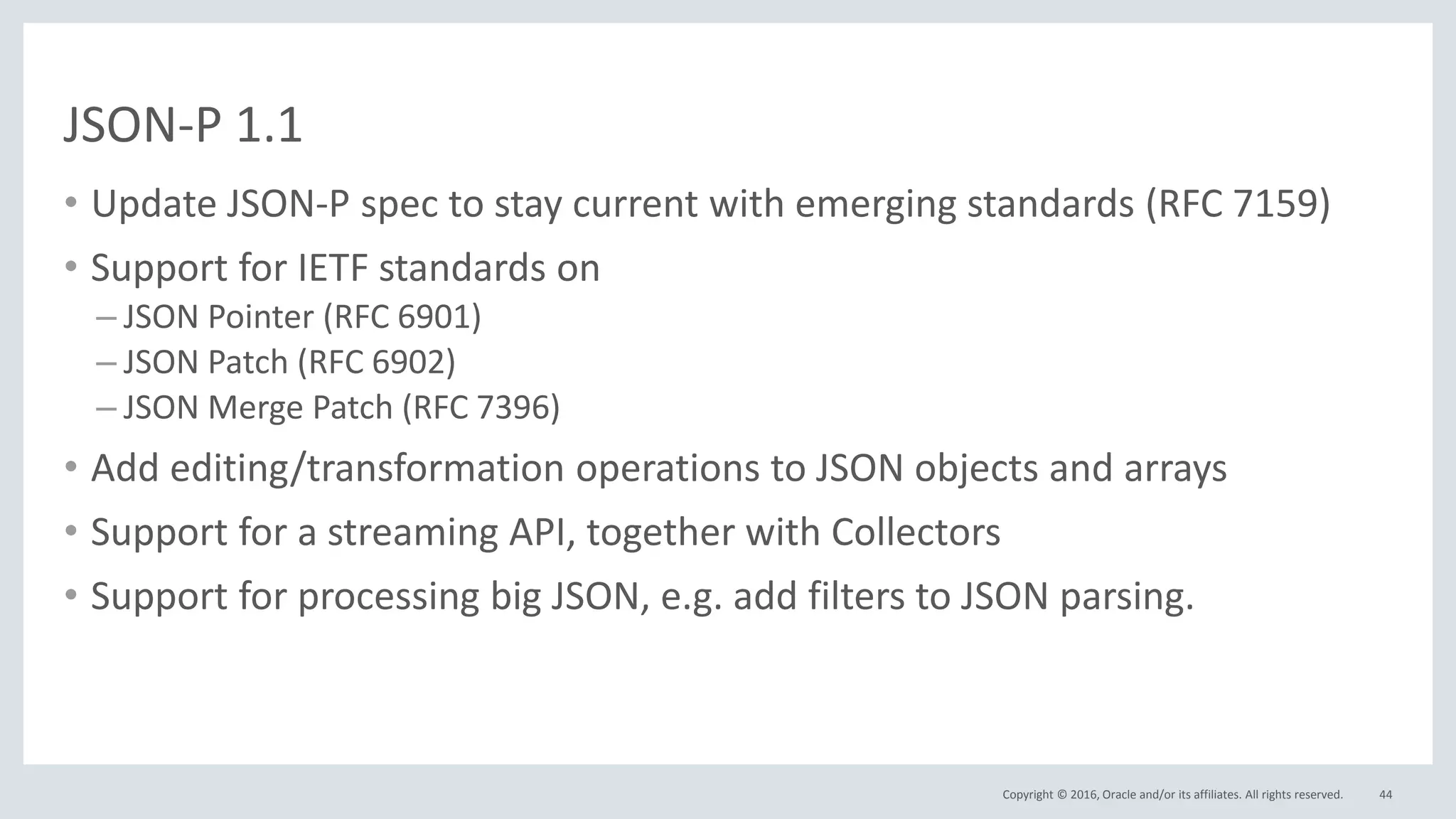 Copyright © 2016, Oracle and/or its affiliates. All rights reserved.
JSON-P 1.1
• Update JSON-P spec to stay current with emerging standards (RFC 7159)
• Support for IETF standards on
– JSON Pointer (RFC 6901)
– JSON Patch (RFC 6902)
– JSON Merge Patch (RFC 7396)
• Add editing/transformation operations to JSON objects and arrays
• Support for a streaming API, together with Collectors
• Support for processing big JSON, e.g. add filters to JSON parsing.
44
 