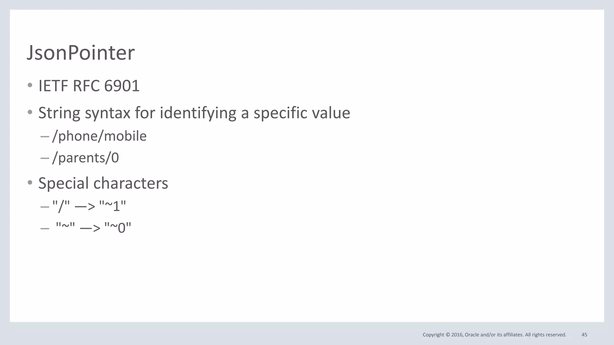 Copyright © 2016, Oracle and/or its affiliates. All rights reserved.
JsonPointer
• IETF RFC 6901
• String syntax for identifying a specific value
– /phone/mobile
– /parents/0
• Special characters
– "/" —> "~1"
– "~" —> "~0"
45
 