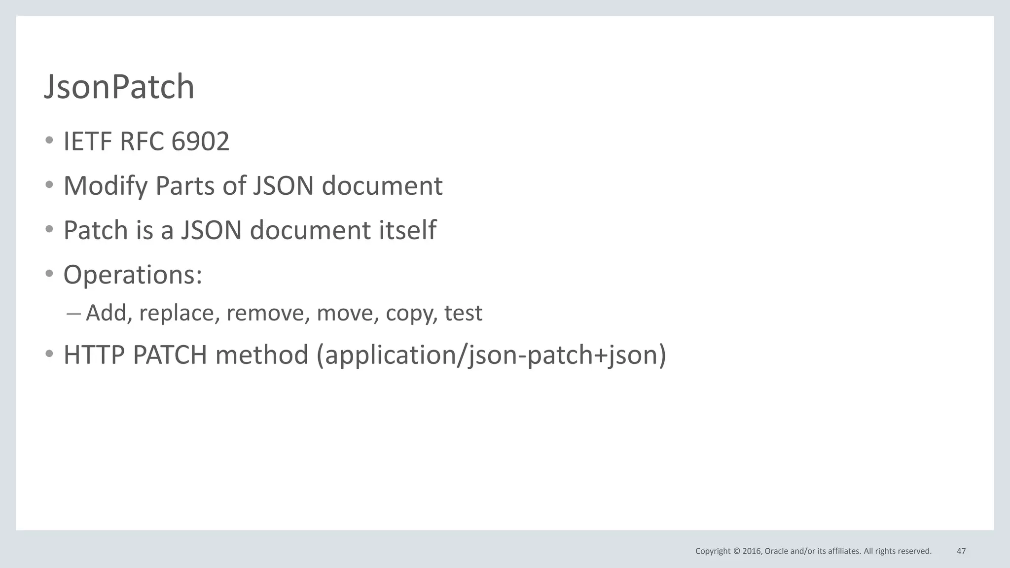 Copyright © 2016, Oracle and/or its affiliates. All rights reserved.
JsonPatch
• IETF RFC 6902
• Modify Parts of JSON document
• Patch is a JSON document itself
• Operations:
– Add, replace, remove, move, copy, test
• HTTP PATCH method (application/json-patch+json)
47
 