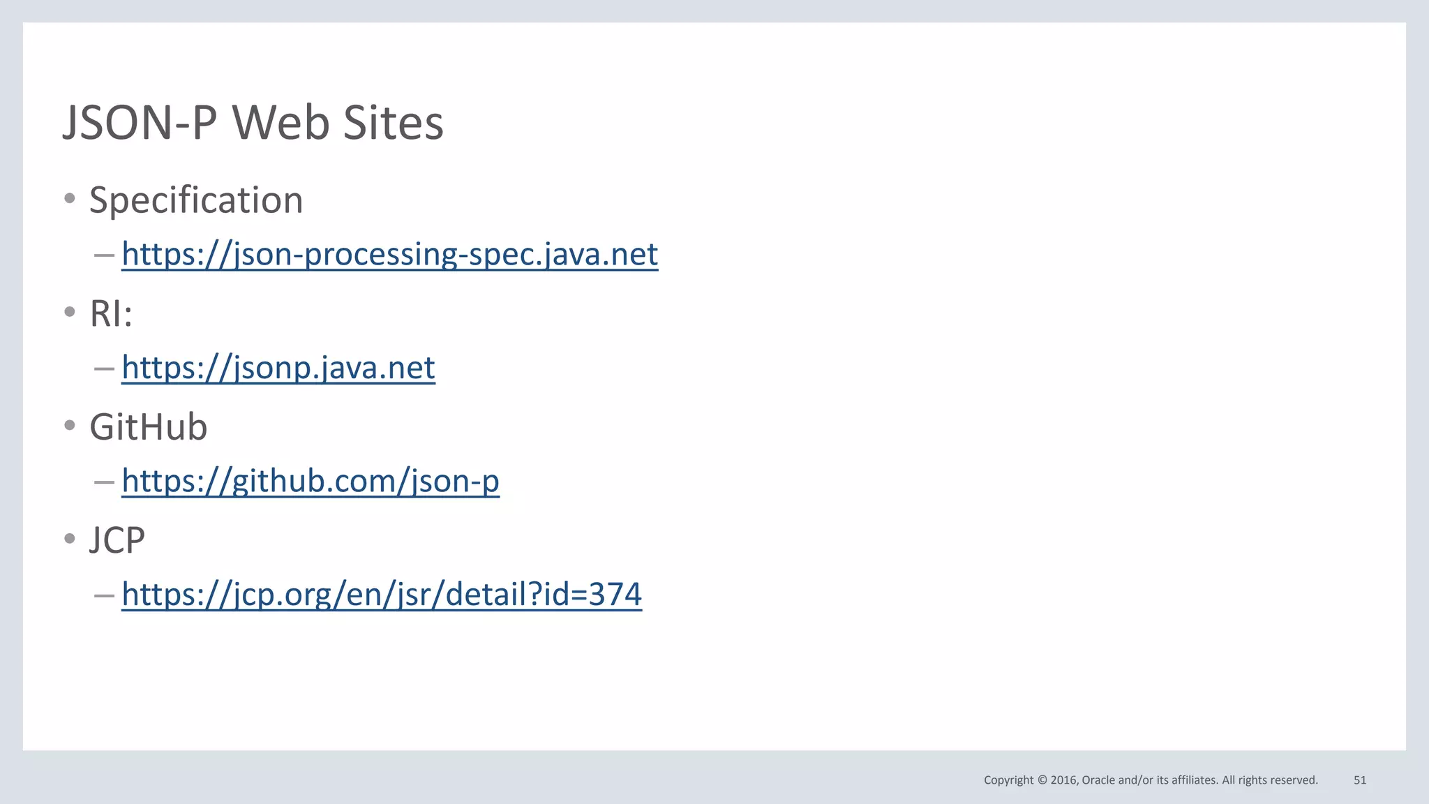 Copyright © 2016, Oracle and/or its affiliates. All rights reserved.
JSON-P Web Sites
• Specification
– https://json-processing-spec.java.net
• RI:
– https://jsonp.java.net
• GitHub
– https://github.com/json-p
• JCP
– https://jcp.org/en/jsr/detail?id=374
51
 