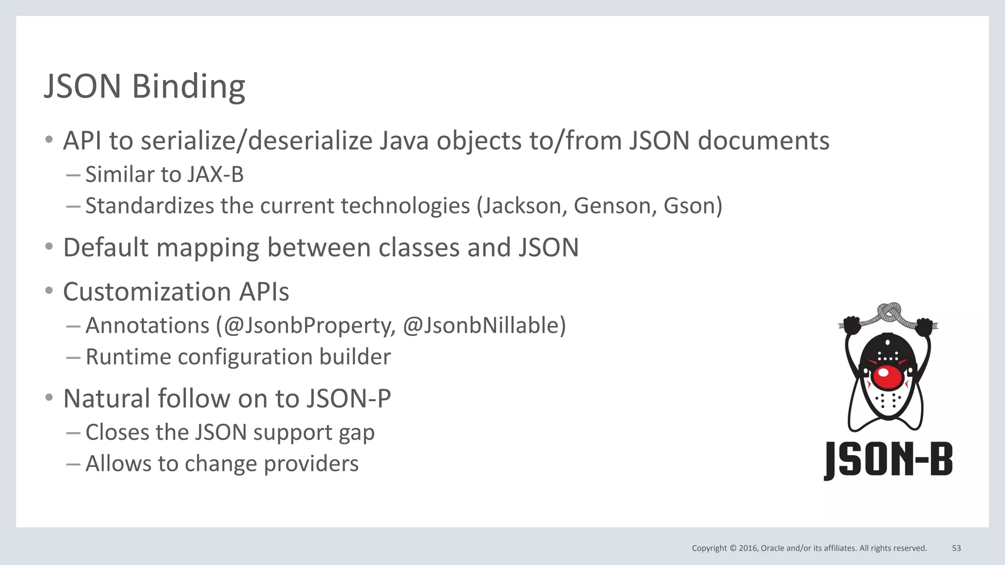 Copyright © 2016, Oracle and/or its affiliates. All rights reserved.
JSON Binding
• API to serialize/deserialize Java objects to/from JSON documents
– Similar to JAX-B
– Standardizes the current technologies (Jackson, Genson, Gson)
• Default mapping between classes and JSON
• Customization APIs
– Annotations (@JsonbProperty, @JsonbNillable)
– Runtime configuration builder
• Natural follow on to JSON-P
– Closes the JSON support gap
– Allows to change providers
53
 