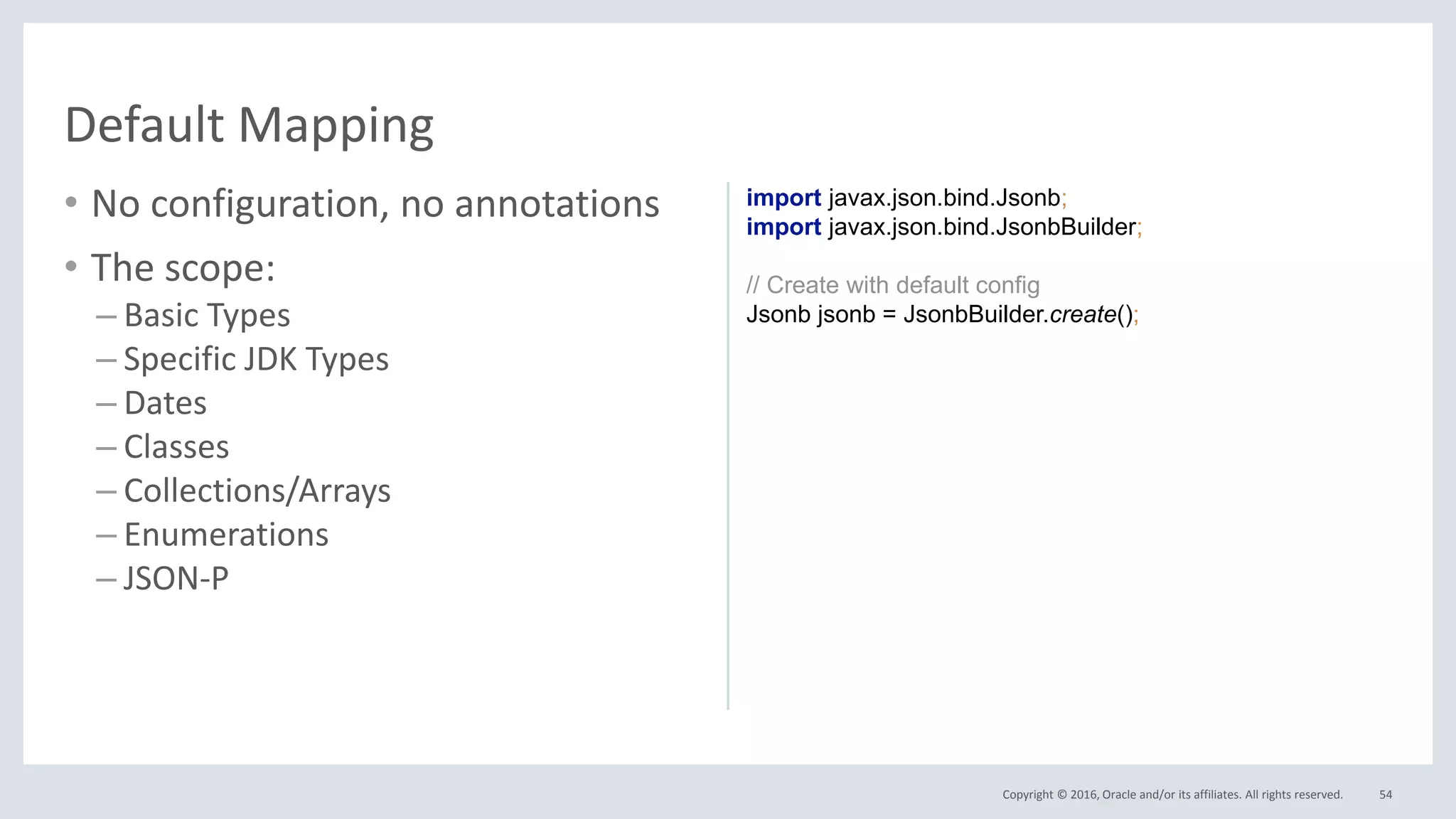 Copyright © 2016, Oracle and/or its affiliates. All rights reserved.
• No configuration, no annotations
• The scope:
– Basic Types
– Specific JDK Types
– Dates
– Classes
– Collections/Arrays
– Enumerations
– JSON-P
54
Default Mapping
import javax.json.bind.Jsonb;
import javax.json.bind.JsonbBuilder;
// Create with default config
Jsonb jsonb = JsonbBuilder.create();
 