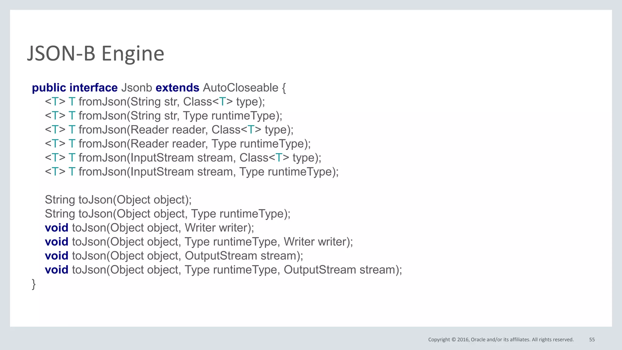 Copyright © 2016, Oracle and/or its affiliates. All rights reserved. 55
JSON-B Engine
public interface Jsonb extends AutoCloseable {
<T> T fromJson(String str, Class<T> type);
<T> T fromJson(String str, Type runtimeType);
<T> T fromJson(Reader reader, Class<T> type);
<T> T fromJson(Reader reader, Type runtimeType);
<T> T fromJson(InputStream stream, Class<T> type);
<T> T fromJson(InputStream stream, Type runtimeType);
String toJson(Object object);
String toJson(Object object, Type runtimeType);
void toJson(Object object, Writer writer);
void toJson(Object object, Type runtimeType, Writer writer);
void toJson(Object object, OutputStream stream);
void toJson(Object object, Type runtimeType, OutputStream stream);
}
 