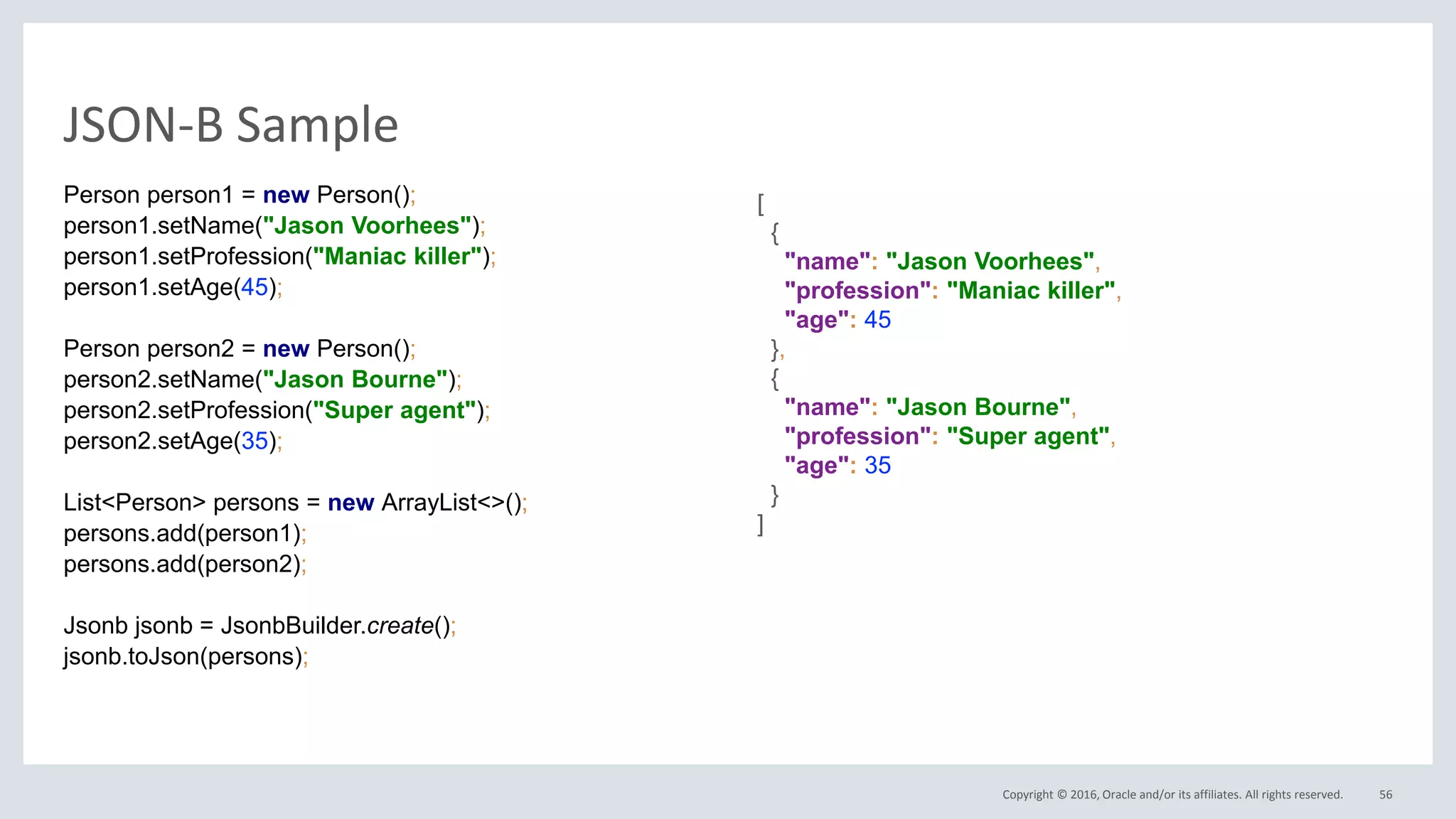 Copyright © 2016, Oracle and/or its affiliates. All rights reserved.
JSON-B Sample
56
Person person1 = new Person();
person1.setName("Jason Voorhees");
person1.setProfession("Maniac killer");
person1.setAge(45);
Person person2 = new Person();
person2.setName("Jason Bourne");
person2.setProfession("Super agent");
person2.setAge(35);
List<Person> persons = new ArrayList<>();
persons.add(person1);
persons.add(person2);
Jsonb jsonb = JsonbBuilder.create();
jsonb.toJson(persons);
[
{
"name": "Jason Voorhees",
"profession": "Maniac killer",
"age": 45
},
{
"name": "Jason Bourne",
"profession": "Super agent",
"age": 35
}
]
 