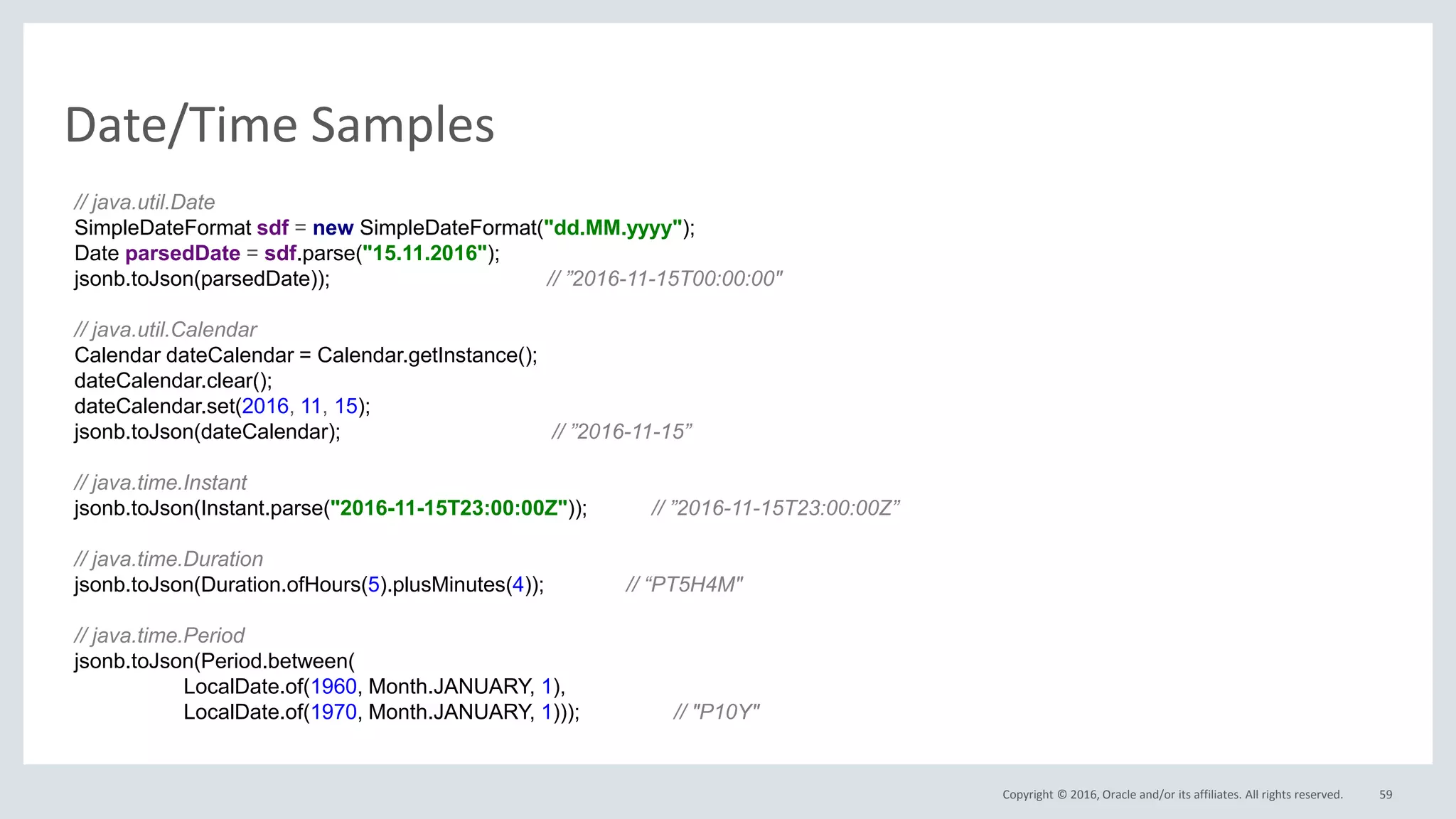 Copyright © 2016, Oracle and/or its affiliates. All rights reserved.
Date/Time Samples
59
// java.util.Date
SimpleDateFormat sdf = new SimpleDateFormat("dd.MM.yyyy");
Date parsedDate = sdf.parse("15.11.2016");
jsonb.toJson(parsedDate)); // ”2016-11-15T00:00:00"
// java.util.Calendar
Calendar dateCalendar = Calendar.getInstance();
dateCalendar.clear();
dateCalendar.set(2016, 11, 15);
jsonb.toJson(dateCalendar); // ”2016-11-15”
// java.time.Instant
jsonb.toJson(Instant.parse("2016-11-15T23:00:00Z")); // ”2016-11-15T23:00:00Z”
// java.time.Duration
jsonb.toJson(Duration.ofHours(5).plusMinutes(4)); // “PT5H4M"
// java.time.Period
jsonb.toJson(Period.between(
LocalDate.of(1960, Month.JANUARY, 1),
LocalDate.of(1970, Month.JANUARY, 1))); // "P10Y"
 