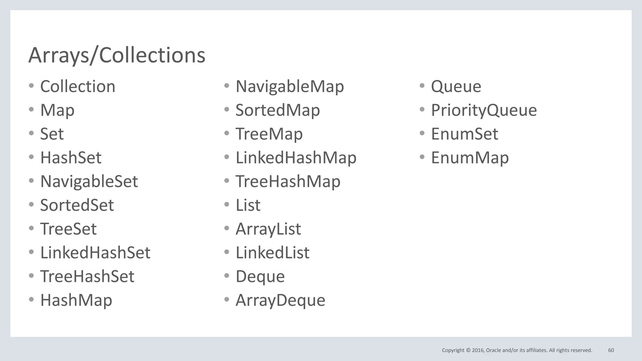 Copyright © 2016, Oracle and/or its affiliates. All rights reserved.
Arrays/Collections
• Collection
• Map
• Set
• HashSet
• NavigableSet
• SortedSet
• TreeSet
• LinkedHashSet
• TreeHashSet
• HashMap
• NavigableMap
• SortedMap
• TreeMap
• LinkedHashMap
• TreeHashMap
• List
• ArrayList
• LinkedList
• Deque
• ArrayDeque
• Queue
• PriorityQueue
• EnumSet
• EnumMap
60
 