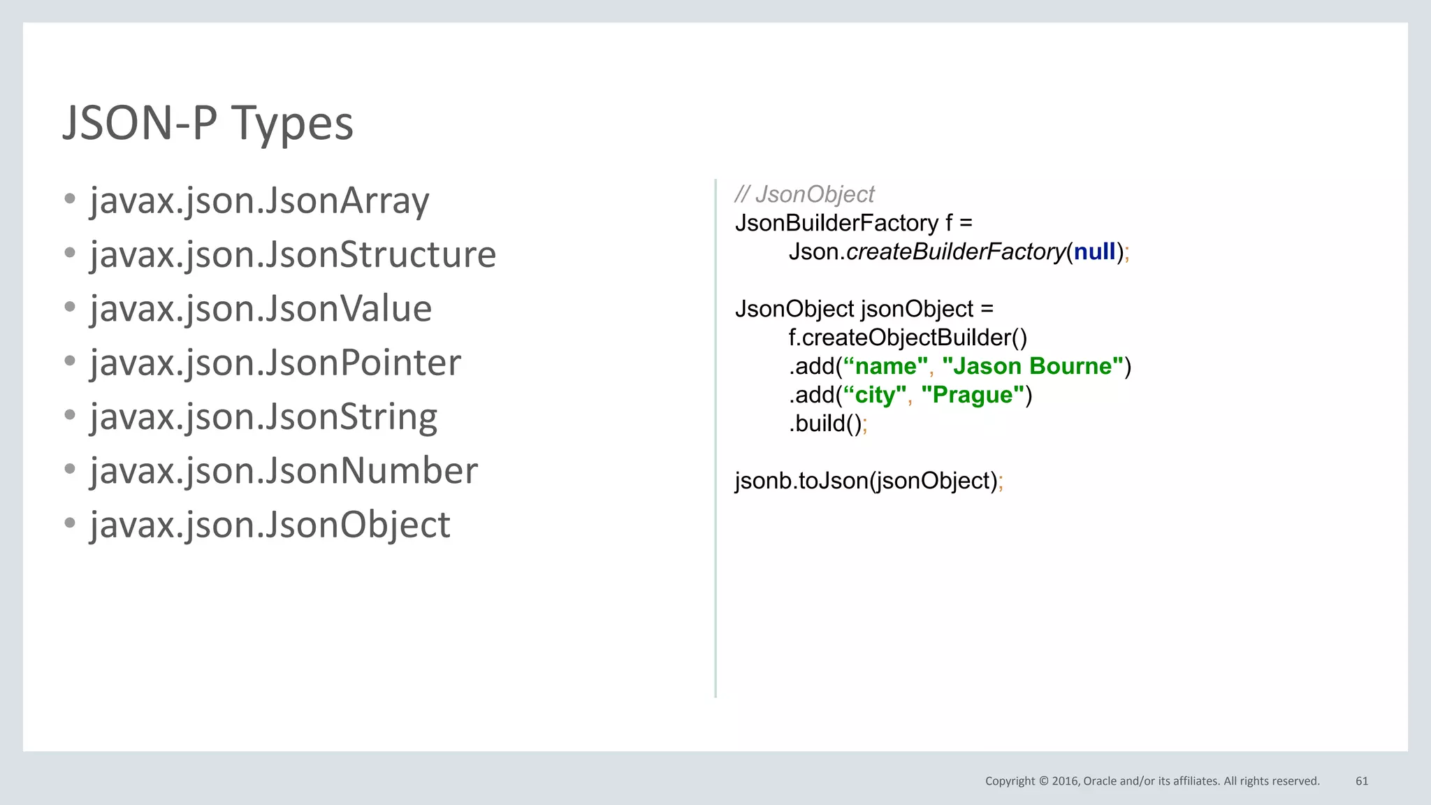 Copyright © 2016, Oracle and/or its affiliates. All rights reserved.
• javax.json.JsonArray
• javax.json.JsonStructure
• javax.json.JsonValue
• javax.json.JsonPointer
• javax.json.JsonString
• javax.json.JsonNumber
• javax.json.JsonObject
61
JSON-P Types
// JsonObject
JsonBuilderFactory f =
Json.createBuilderFactory(null);
JsonObject jsonObject =
f.createObjectBuilder()
.add(“name", "Jason Bourne")
.add(“city", "Prague")
.build();
jsonb.toJson(jsonObject);
 