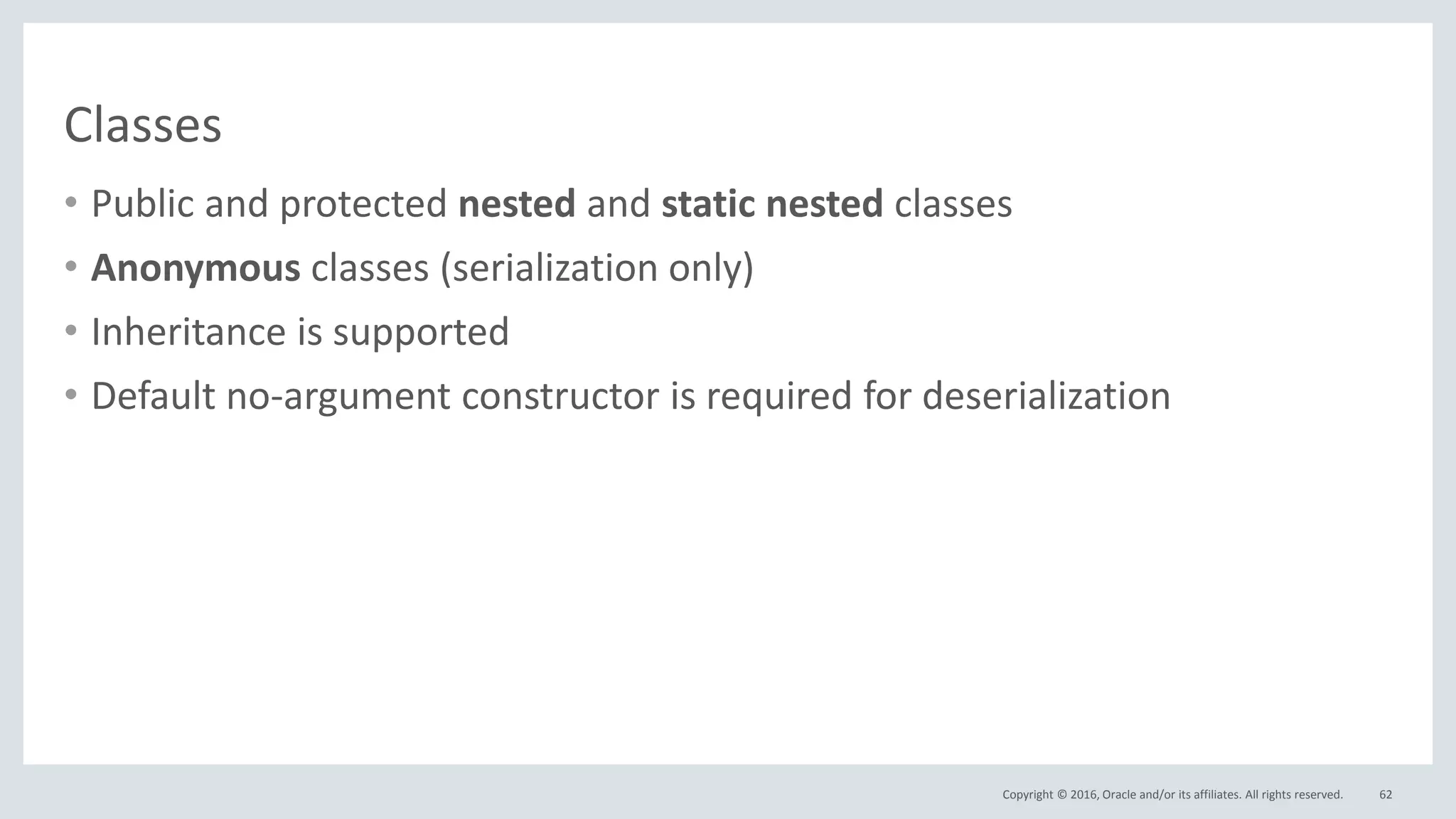 Copyright © 2016, Oracle and/or its affiliates. All rights reserved.
Classes
• Public and protected nested and static nested classes
• Anonymous classes (serialization only)
• Inheritance is supported
• Default no-argument constructor is required for deserialization
62
 