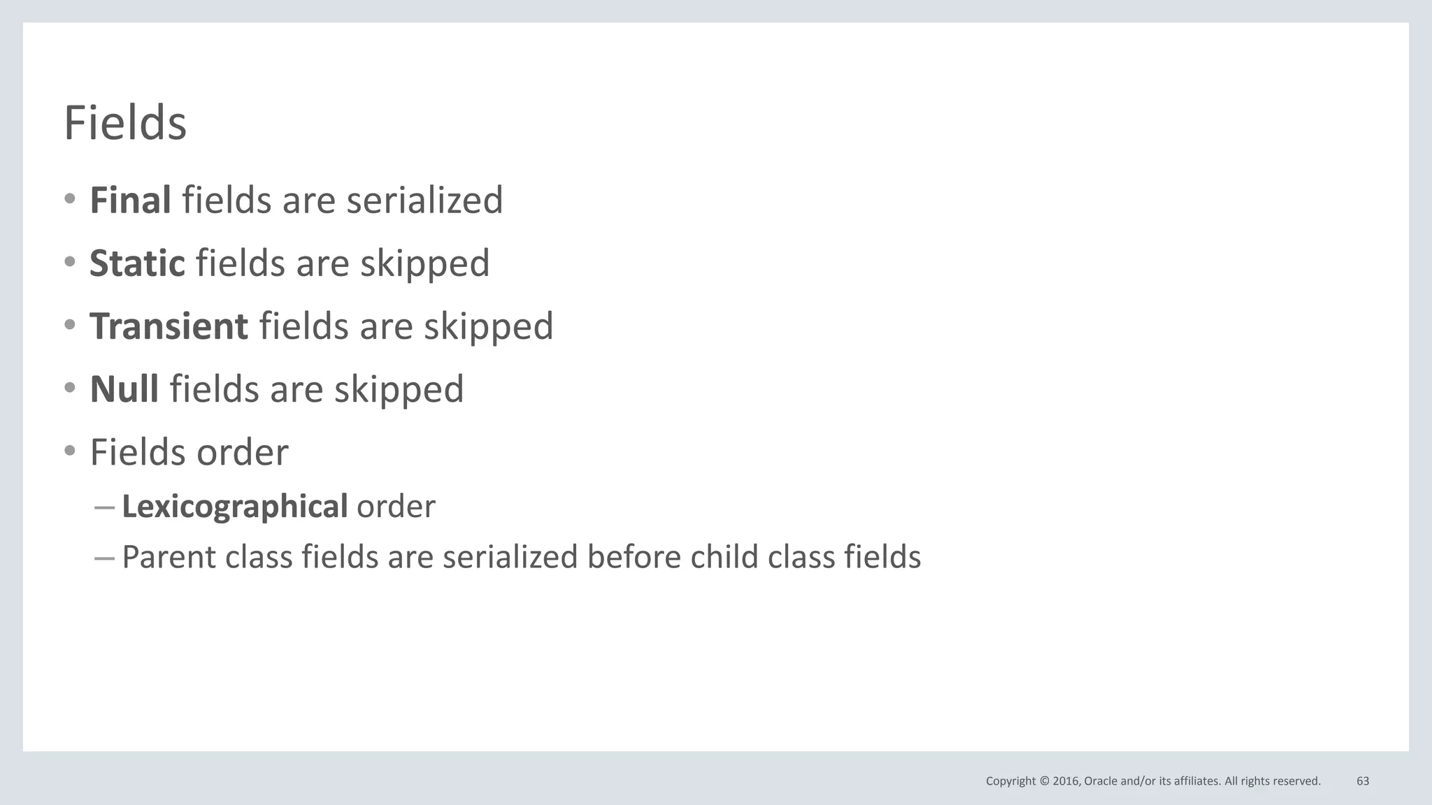 Copyright © 2016, Oracle and/or its affiliates. All rights reserved.
Fields
• Final fields are serialized
• Static fields are skipped
• Transient fields are skipped
• Null fields are skipped
• Fields order
– Lexicographical order
– Parent class fields are serialized before child class fields
63
 
