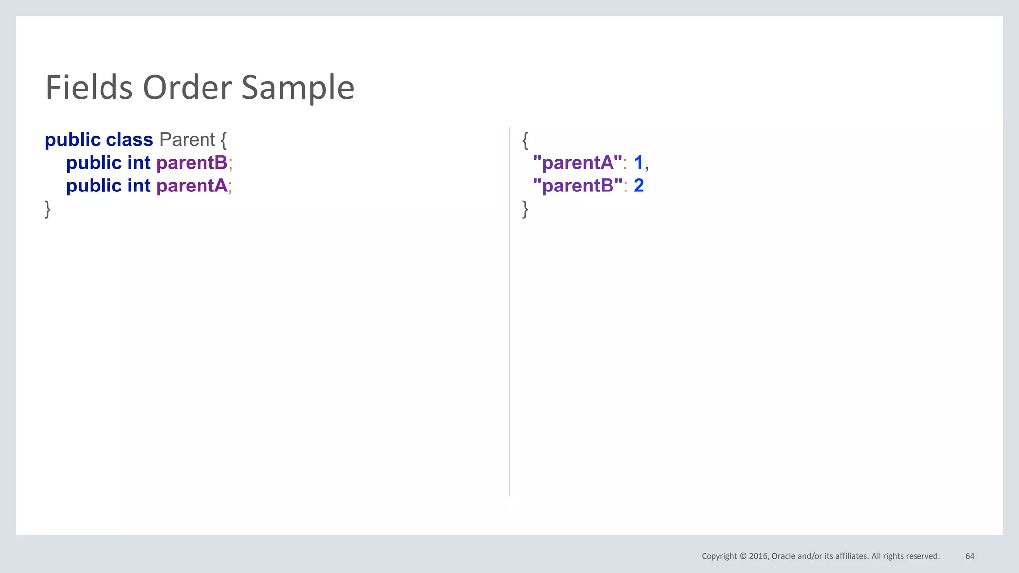 Copyright © 2016, Oracle and/or its affiliates. All rights reserved.
public class Parent {
public int parentB;
public int parentA;
}
{
"parentA": 1,
"parentB": 2
}
64
Fields Order Sample
 
