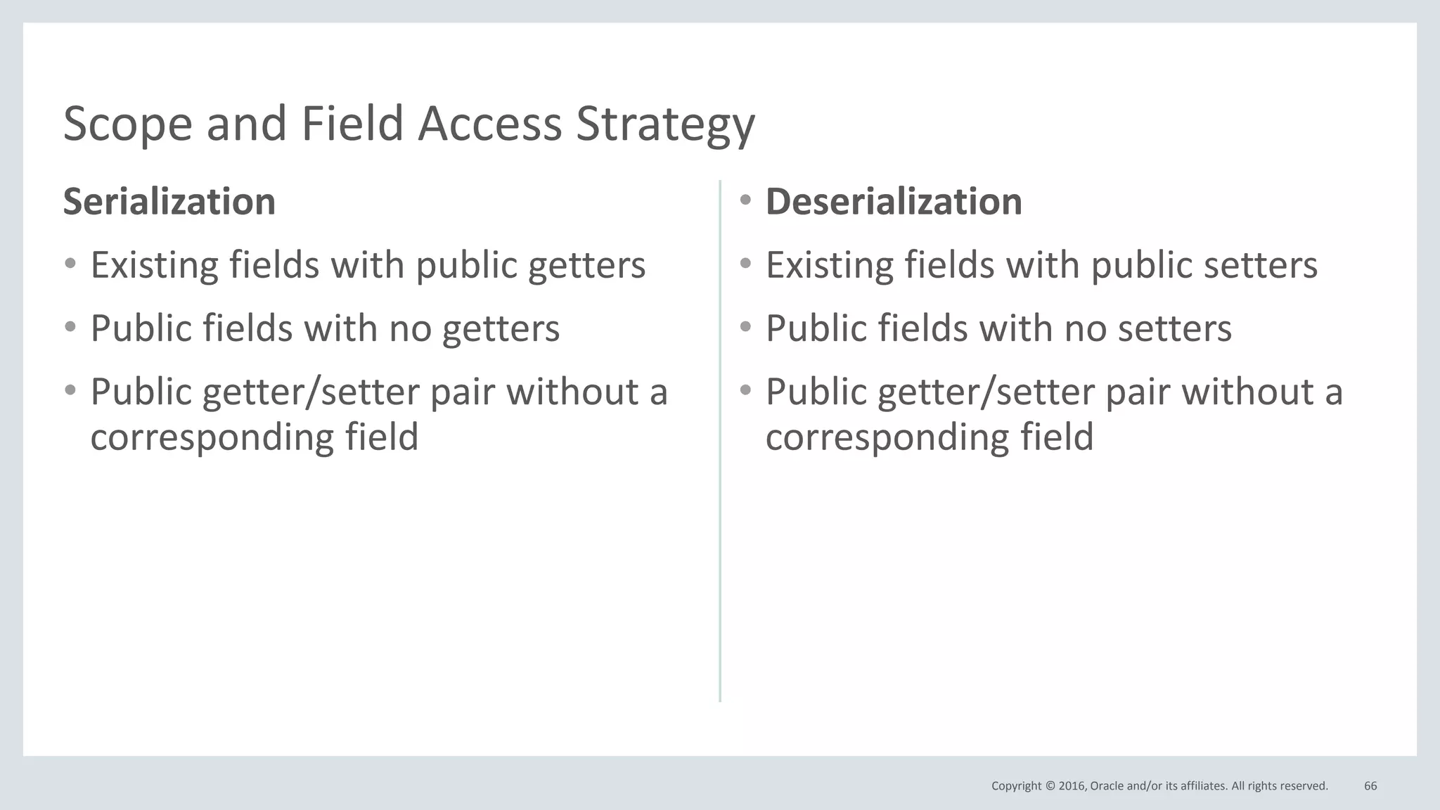 Copyright © 2016, Oracle and/or its affiliates. All rights reserved.
Serialization
• Existing fields with public getters
• Public fields with no getters
• Public getter/setter pair without a
corresponding field
• Deserialization
• Existing fields with public setters
• Public fields with no setters
• Public getter/setter pair without a
corresponding field
66
Scope and Field Access Strategy
 