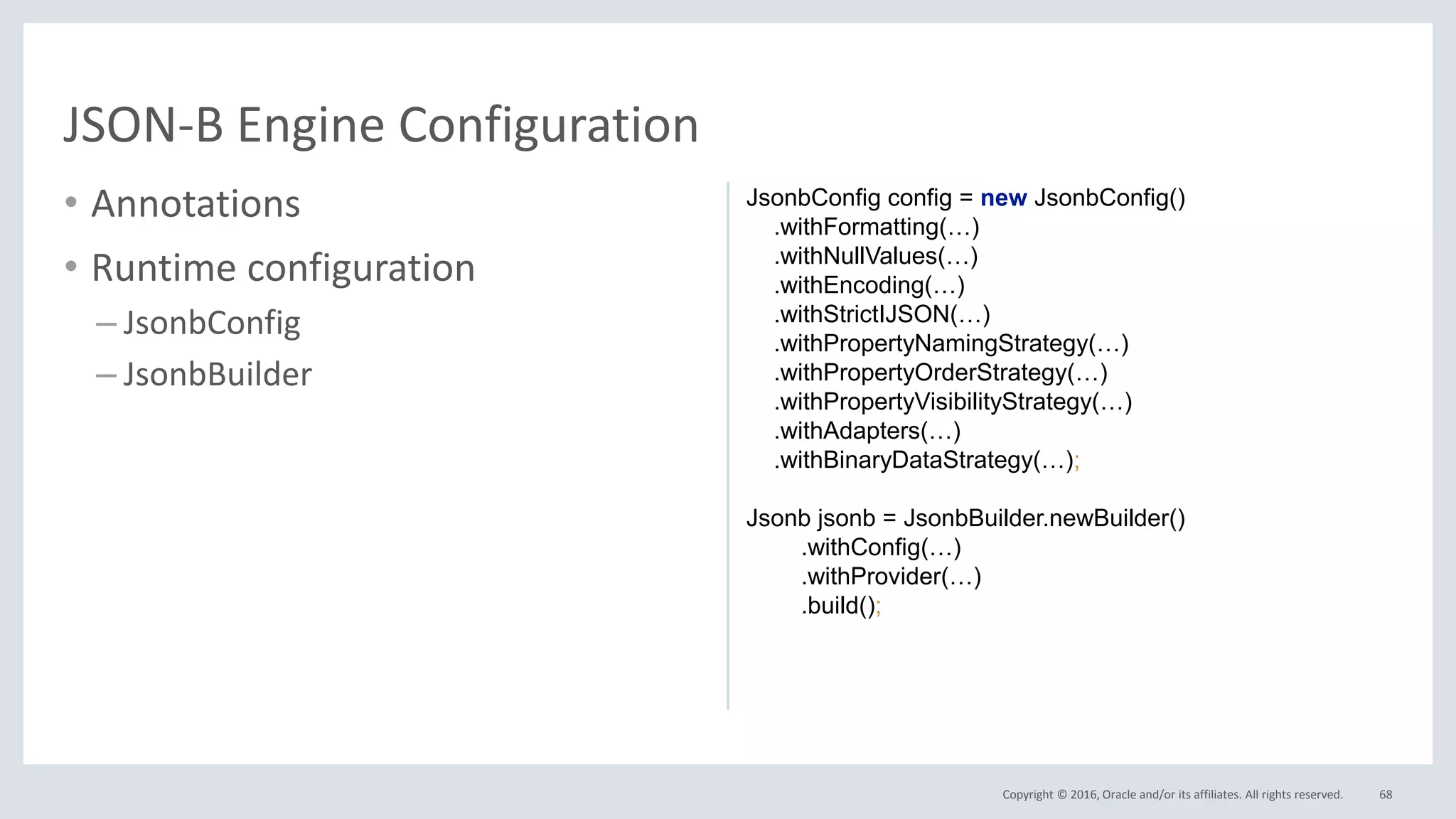 Copyright © 2016, Oracle and/or its affiliates. All rights reserved.
• Annotations
• Runtime configuration
– JsonbConfig
– JsonbBuilder
68
JSON-B Engine Configuration
JsonbConfig config = new JsonbConfig()
.withFormatting(…)
.withNullValues(…)
.withEncoding(…)
.withStrictIJSON(…)
.withPropertyNamingStrategy(…)
.withPropertyOrderStrategy(…)
.withPropertyVisibilityStrategy(…)
.withAdapters(…)
.withBinaryDataStrategy(…);
Jsonb jsonb = JsonbBuilder.newBuilder()
.withConfig(…)
.withProvider(…)
.build();
 