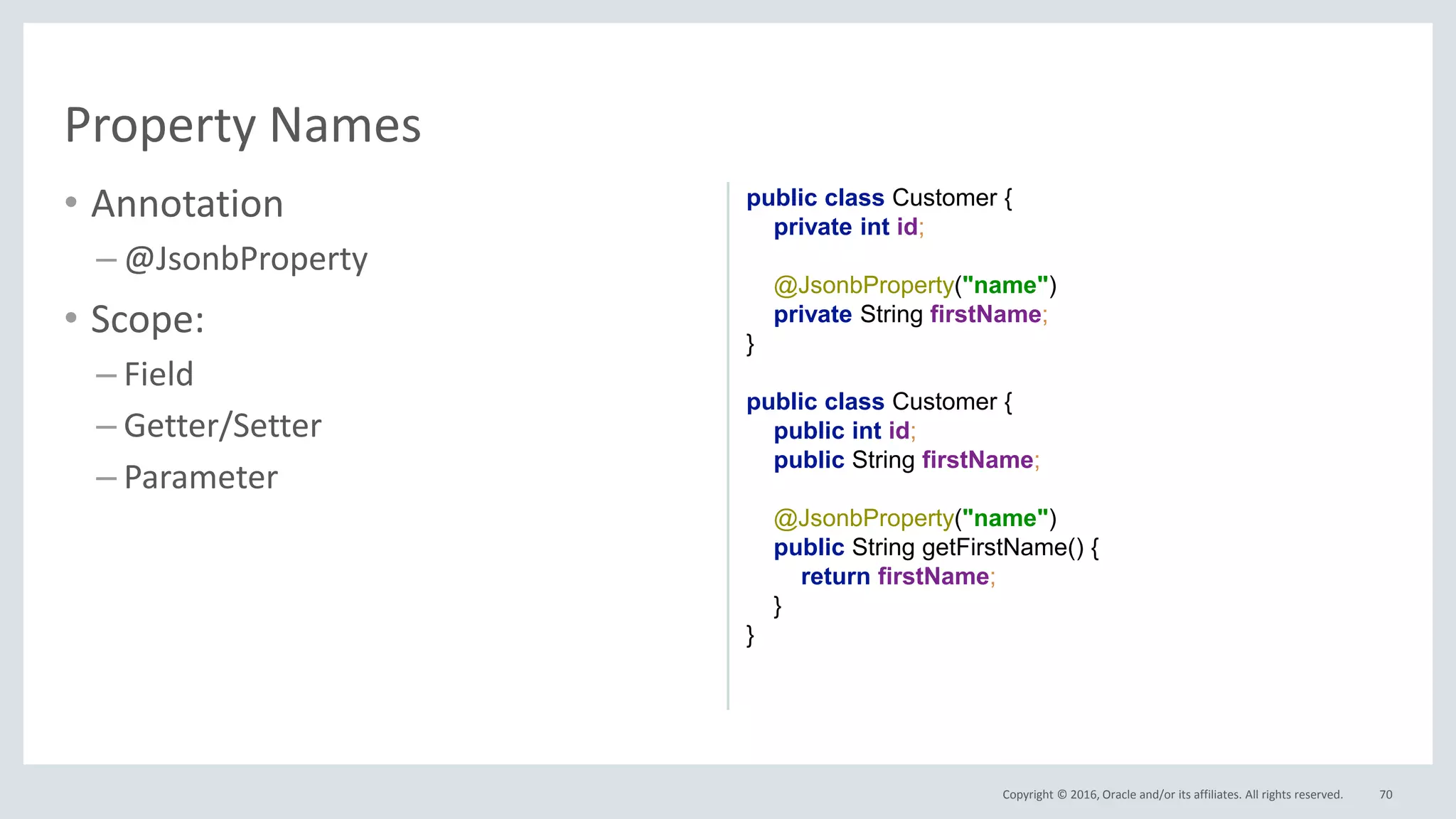 Copyright © 2016, Oracle and/or its affiliates. All rights reserved.
• Annotation
– @JsonbProperty
• Scope:
– Field
– Getter/Setter
– Parameter
70
Property Names
public class Customer {
private int id;
@JsonbProperty("name")
private String firstName;
}
public class Customer {
public int id;
public String firstName;
@JsonbProperty("name")
public String getFirstName() {
return firstName;
}
}
 