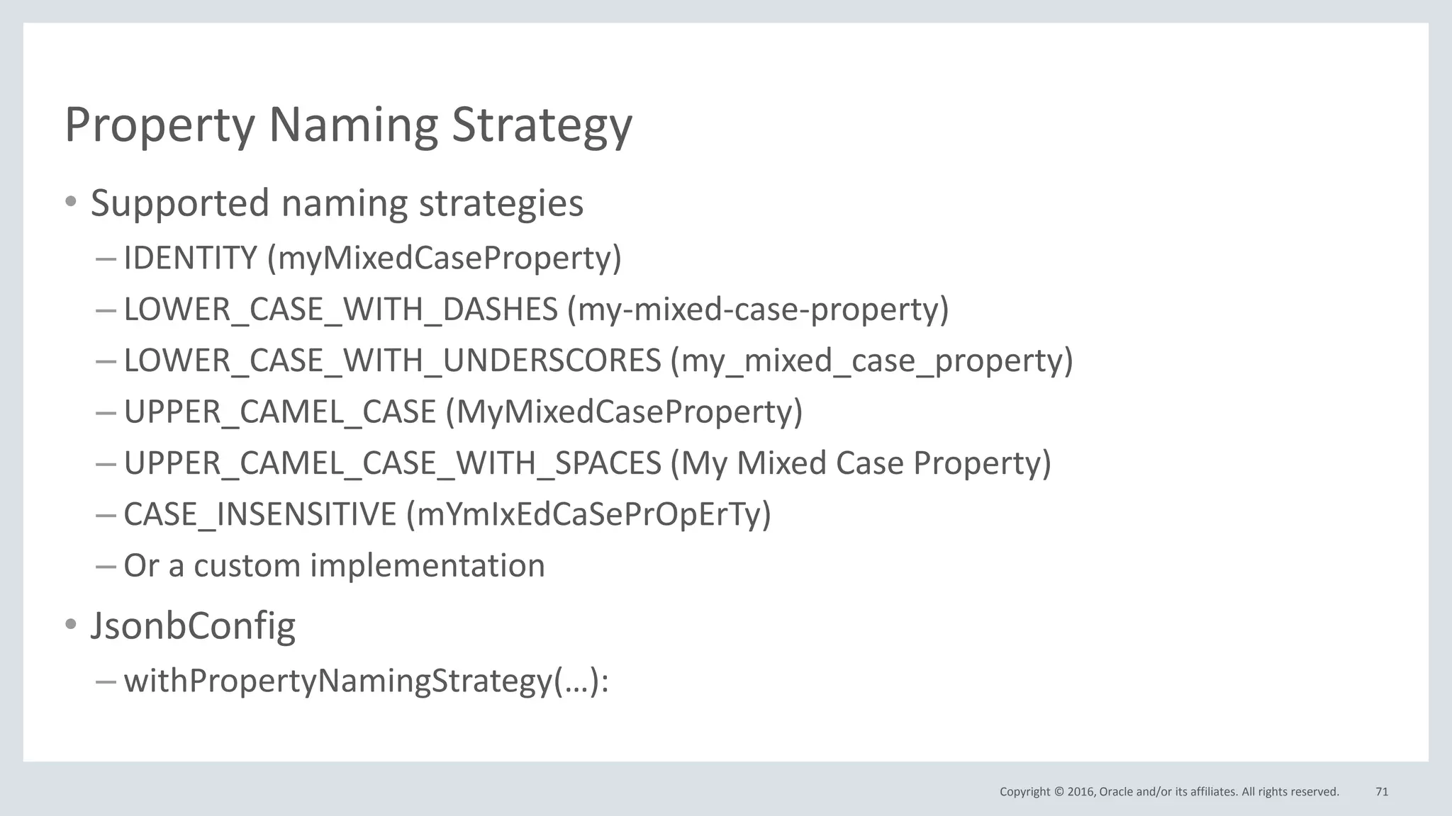 Copyright © 2016, Oracle and/or its affiliates. All rights reserved.
Property Naming Strategy
• Supported naming strategies
– IDENTITY (myMixedCaseProperty)
– LOWER_CASE_WITH_DASHES (my-mixed-case-property)
– LOWER_CASE_WITH_UNDERSCORES (my_mixed_case_property)
– UPPER_CAMEL_CASE (MyMixedCaseProperty)
– UPPER_CAMEL_CASE_WITH_SPACES (My Mixed Case Property)
– CASE_INSENSITIVE (mYmIxEdCaSePrOpErTy)
– Or a custom implementation
• JsonbConfig
– withPropertyNamingStrategy(…):
71
 