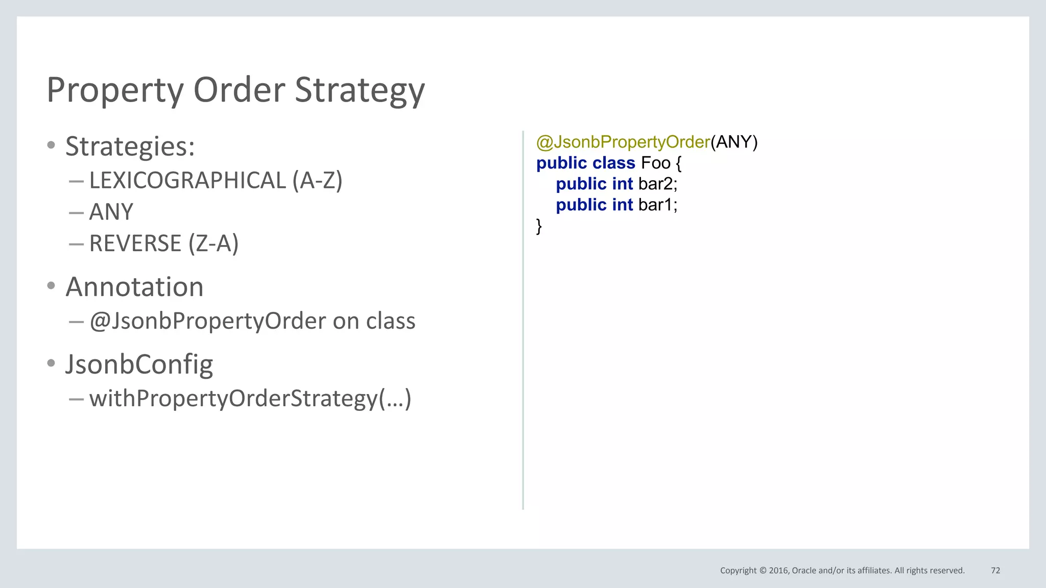 Copyright © 2016, Oracle and/or its affiliates. All rights reserved.
• Strategies:
– LEXICOGRAPHICAL (A-Z)
– ANY
– REVERSE (Z-A)
• Annotation
– @JsonbPropertyOrder on class
• JsonbConfig
– withPropertyOrderStrategy(…)
72
Property Order Strategy
@JsonbPropertyOrder(ANY)
public class Foo {
public int bar2;
public int bar1;
}
 
