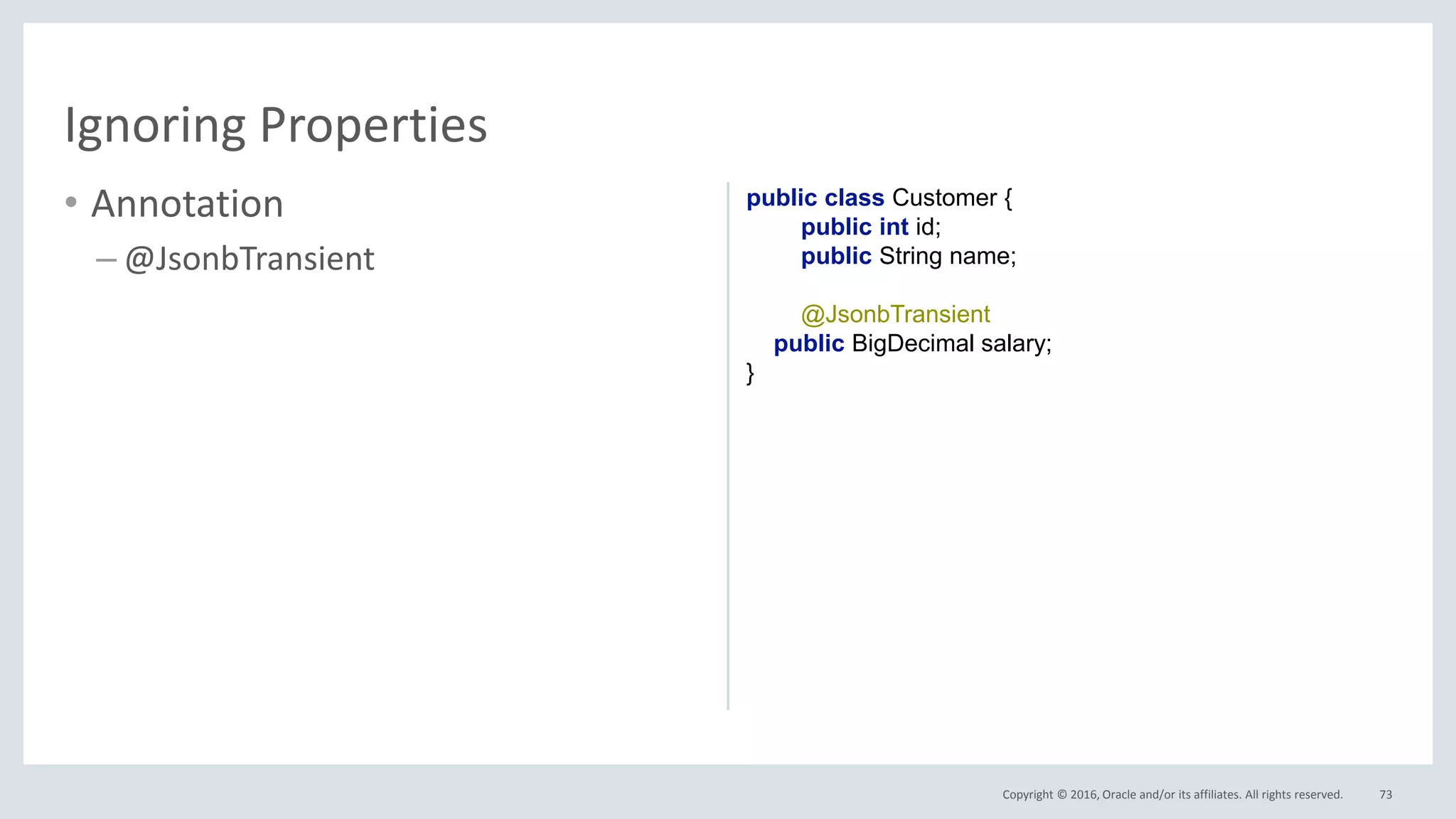 Copyright © 2016, Oracle and/or its affiliates. All rights reserved.
• Annotation
– @JsonbTransient
73
Ignoring Properties
public class Customer {
public int id;
public String name;
@JsonbTransient
public BigDecimal salary;
}
 